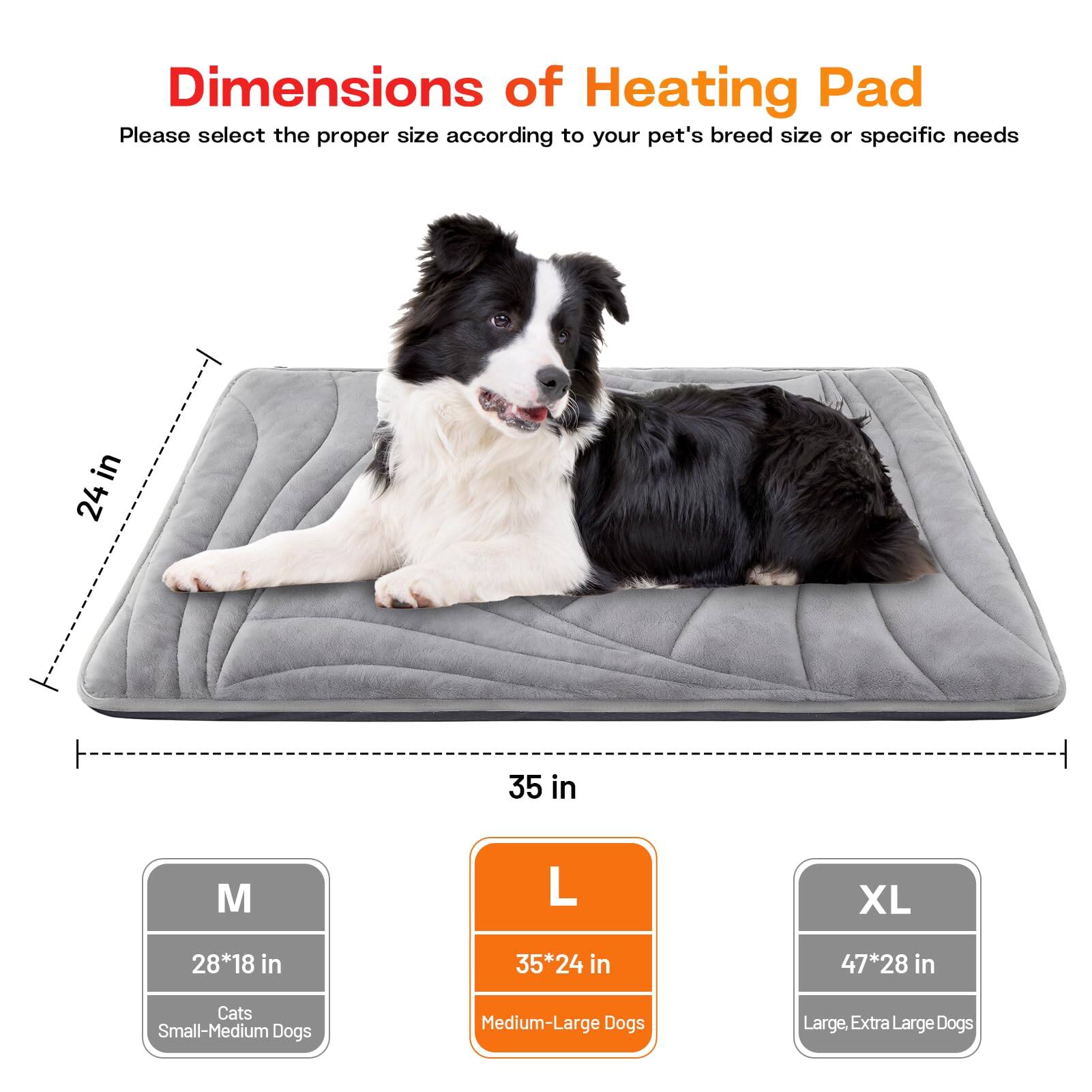 Dimensions of Heating Pad

Please select the proper size according to your pet's breed size or specific needs

- M: 28*18 in - Cats, Small-Medium Dogs
- L: 35*24 in - Medium-Large Dogs
- XL: 47*28 in - Large, Extra Large Dogs

24 in  
35 in