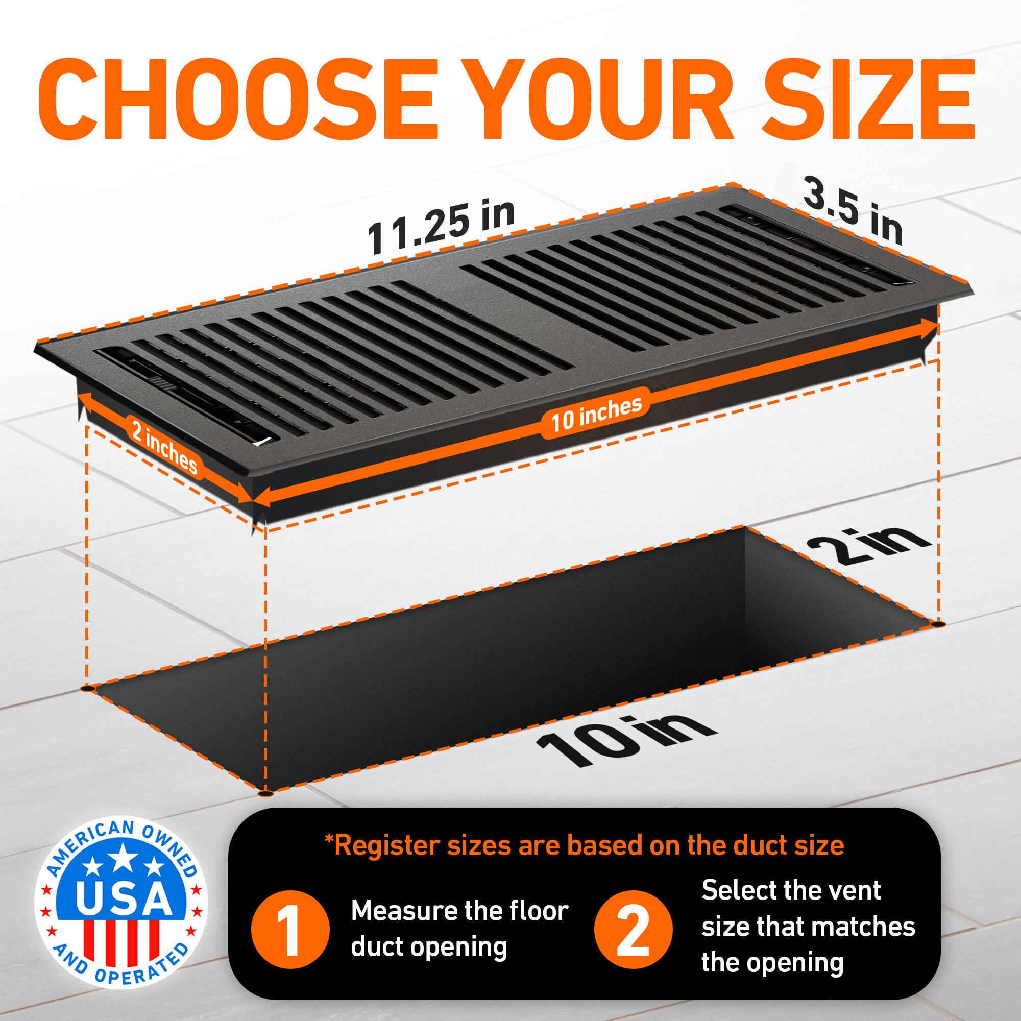 CHOOSE YOUR SIZE

3.5 in  
11.25 in  
2 inches  
10 inches  
2in  

AMERICAN OWNED USA AND OPERATED  

*Register sizes are based on the duct size  
1. Measure the floor duct opening  
2. Select the vent size that matches the opening