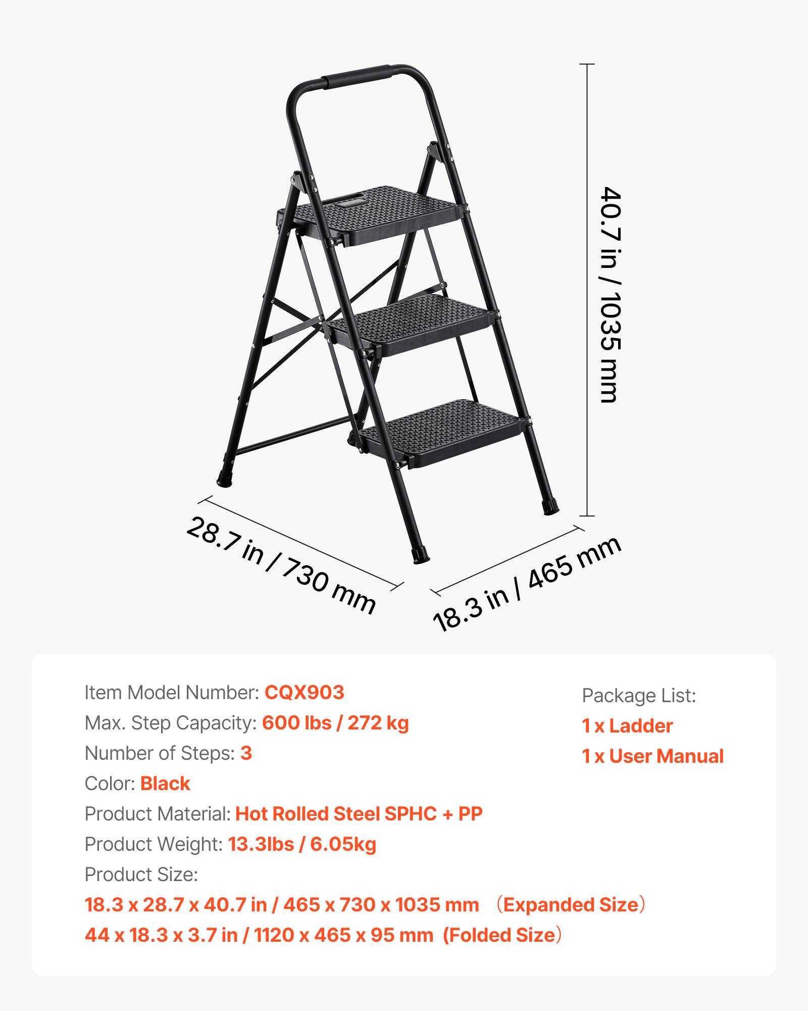 40.7 in / 1035 mm  
28.7 in / 730 mm  
18.3 in / 465 mm  

Item Model Number: CQX903  
Package List:  
- 1 x Ladder  
- 1 x User Manual  

Max. Step Capacity: 600 lbs / 272 kg  
Number of Steps: 3  
Color: Black  
Product Material: Hot Rolled Steel SPHC + PP  
Product Weight: 13.3 lbs / 6.05 kg  

Product Size:  
- 18.3 x 28.7 x 40.7 in / 465 x 730 x 1035 mm (Expanded Size)  
- 44 x 18.3 x 3.7 in / 1120 x 465 x 95 mm (Folded Size)
