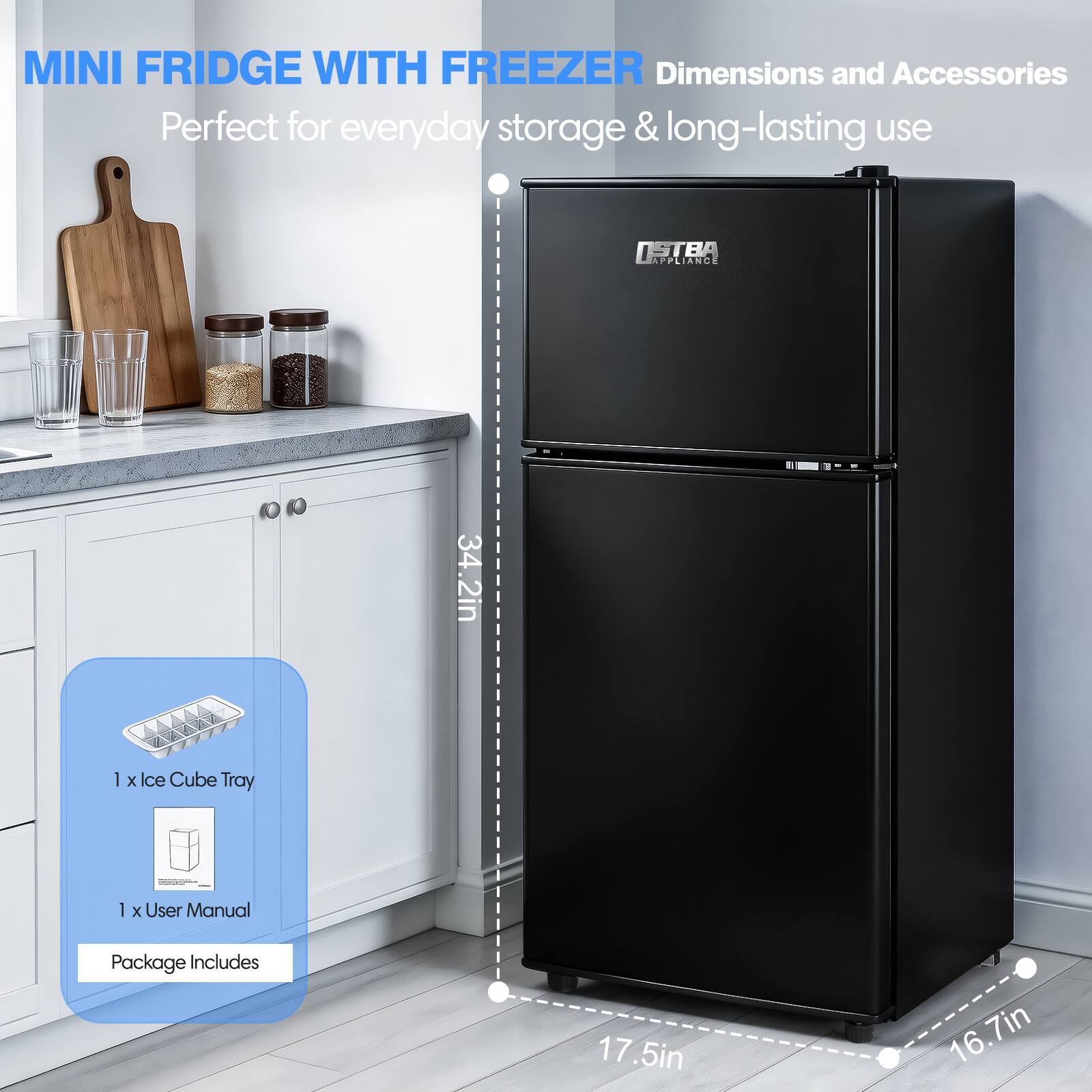MINI FRIDGE WITH FREEZER  
Perfect for everyday storage & long-lasting use  

Dimensions and Accessories  
- Height: 34.2in  
- Width: 17.5in  
- Depth: 16.7in  

Package Includes  
- 1 x Ice Cube Tray  
- 1 x User Manual