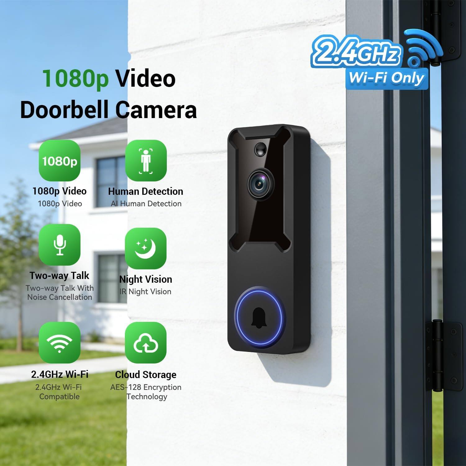 1080p Video Doorbell Camera  
2.4GHz Wi-Fi Only  
1080p Video  
Human Detection AI  
Two-way Talk With Noise Cancellation  
Night Vision IR  
2.4GHz Wi-Fi Compatible  
Cloud Storage AES-128 Encryption Technology
