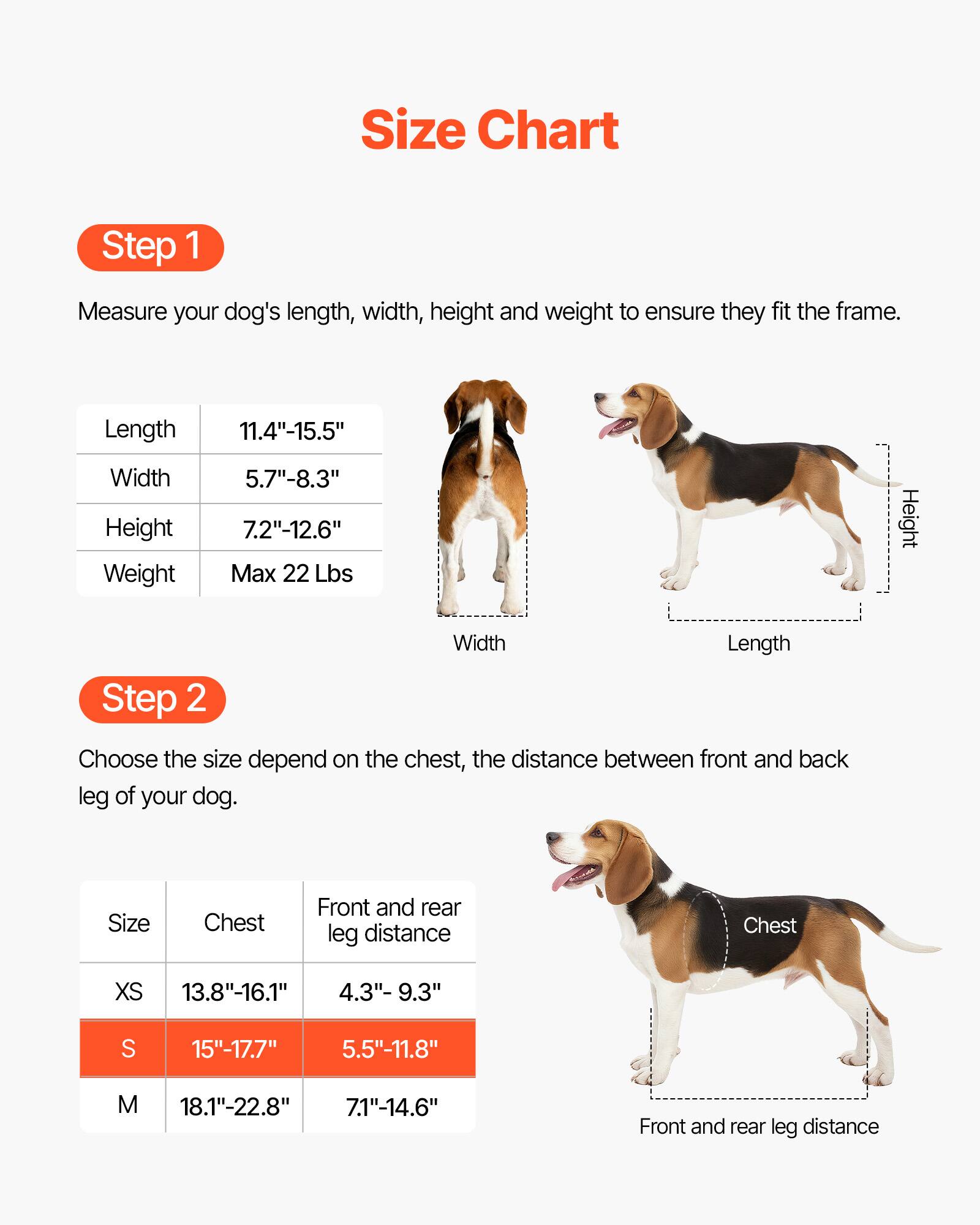 Size Chart

Step 1  
Measure your dog's length, width, height, and weight to ensure they fit the frame.

- Length: 11.4"-15.5"
- Width: 5.7"-8.3"
- Height: 7.2"-12.6"
- Weight: Max 22 Lbs

Step 2  
Choose the size depending on the chest and the distance between the front and back leg of your dog.

| Size | Chest       | Front and rear leg distance |
|------|-------------|--------------------------|
| XS   | 13.8"-16.1"  | 4.3"-9.3"                 |
| S    | 15"-17.7"    | 5.5"-11.8"                |
| M    | 18.1"-22.8"  | 7.1"-14.6"                |