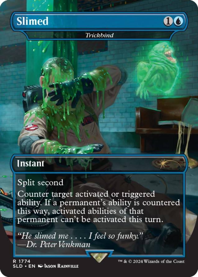 Slimed  
1  
Trickbind  

Instant  
Split second  
Counter target activated or triggered ability. If a permanent's ability is countered this way, activated abilities of that permanent can't be activated this turn.  

"He slimed me ... I feel so funky."  
—Dr. Peter Venkman  

R 1774  
SLD • EN  
Jason Rainville  
TM & © 2024 Wizards of the Coast