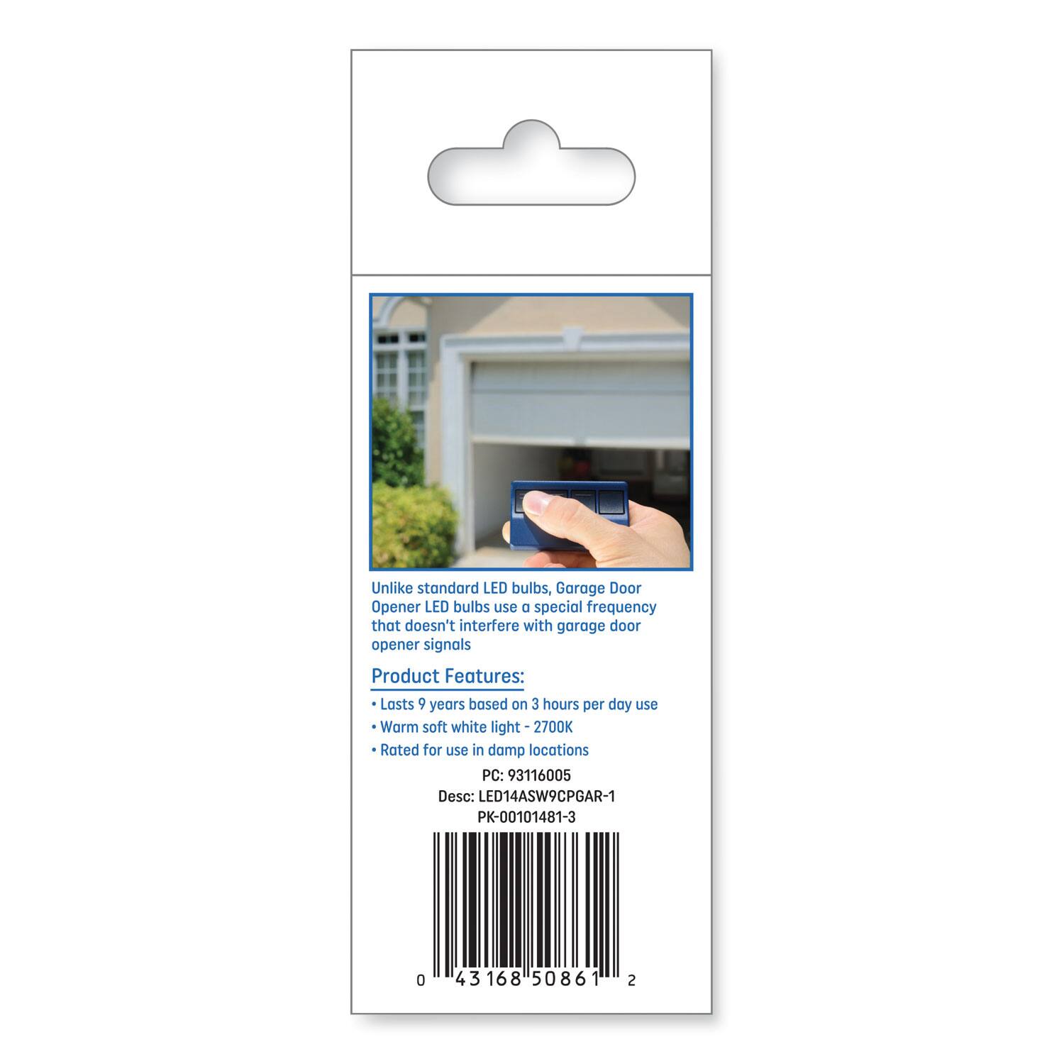 Unlike standard LED bulbs, Garage Door Opener LED bulbs use a special frequency that doesn't interfere with garage door opener signals.

Product Features:
- Lasts 9 years based on 3 hours per day use
- Warm soft white light - 2700K
- Rated for use in damp locations

PC: 93116005  
Desc: LED14ASWCPGAR-1  
PK-00101481-3

0 43168 50861 2