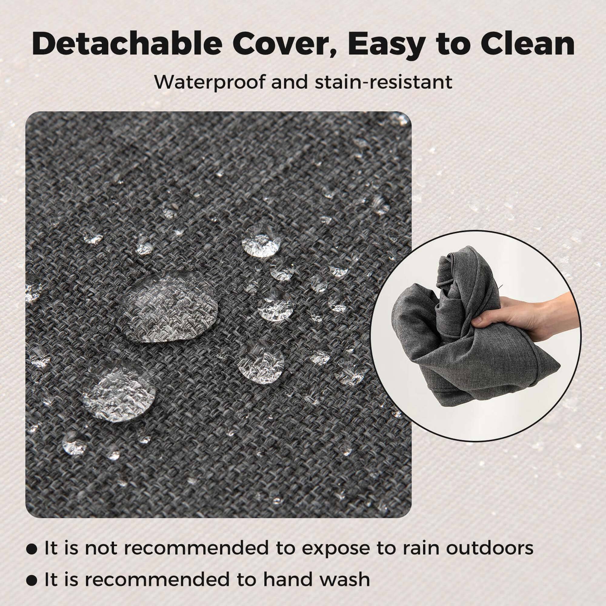 Detachable Cover, Easy to Clean  
Waterproof and stain-resistant  

- It is not recommended to expose to rain outdoors  
- It is recommended to hand wash