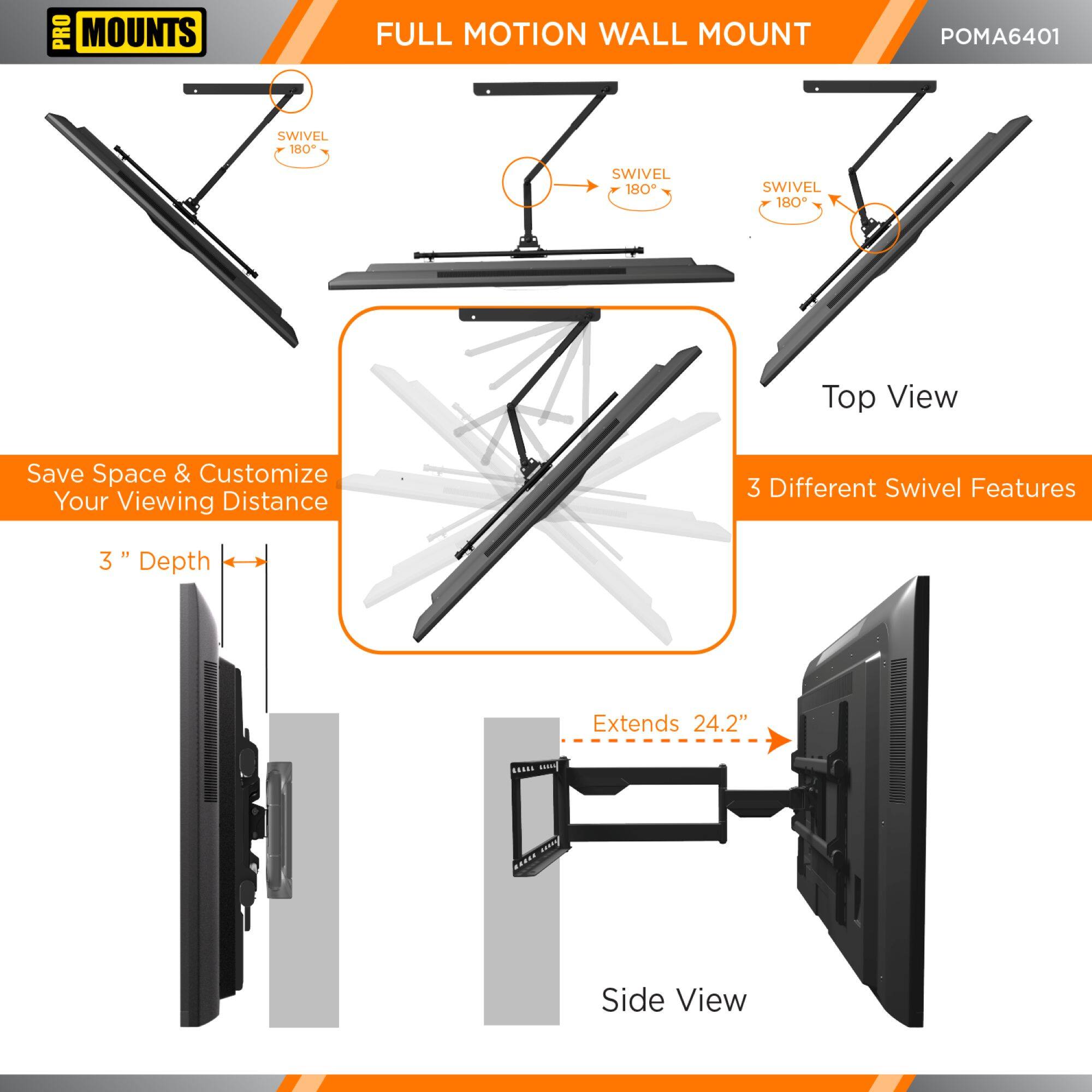 PRO MOUNTS  
FULL MOTION WALL MOUNT  
POMA6401  

Save Space & Customize Your Viewing Distance  

Top View  
3 Different Swivel Features  

Side View  
3" Depth  
Extends 24.2"  

SWIVEL 180°  
SWIVEL 180°  
SWIVEL 180°