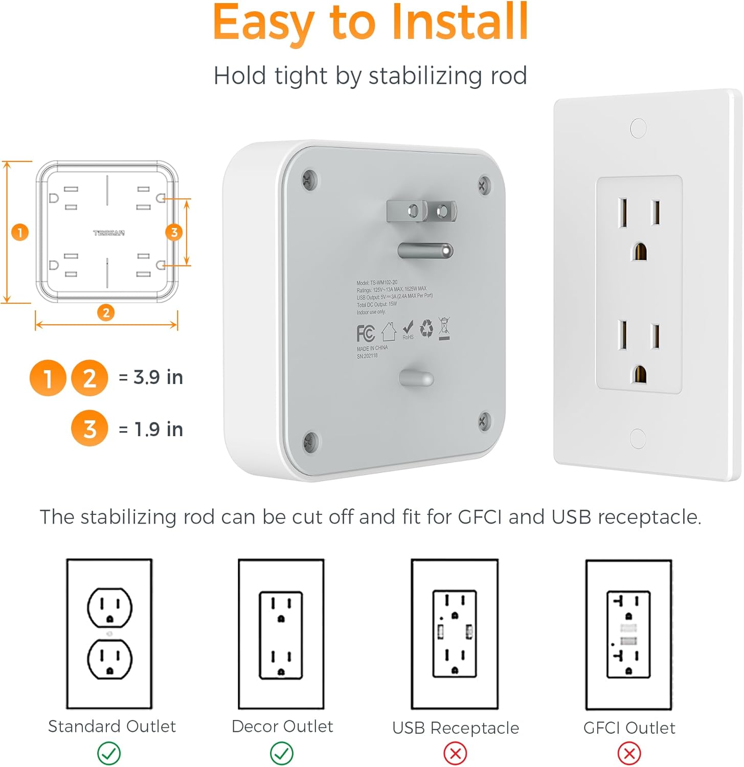 Easy to Install  
Hold tight by stabilizing rod  

1 2 = 3.9 in  
3 = 1.9 in  

The stabilizing rod can be cut off and fit for GFCI and USB receptacle.  

Standard Outlet  
Decor Outlet  
USB Receptacle  
GFCI Outlet