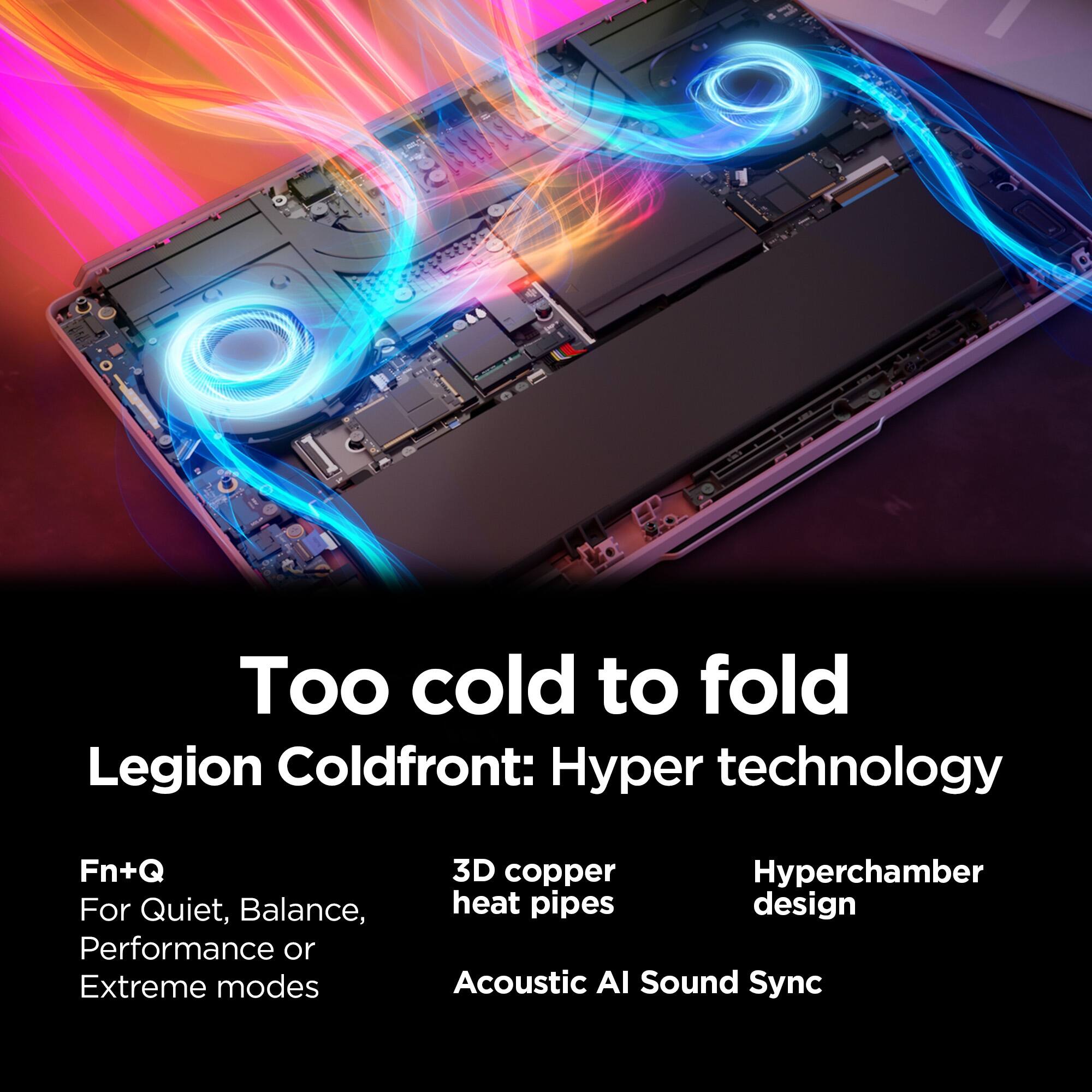 Too cold to fold  
Legion Coldfront: Hyper technology  
Fn+Q For Quiet, Balance, Performance or Extreme modes  
3D copper Hyperchamber heat pipes design  
Acoustic AI Sound Sync