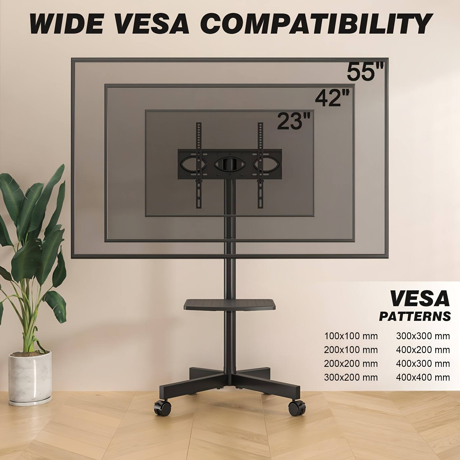 WIDE VESA COMPATIBILITY  
55" 42" 23"  

VESA PATTERNS  
100x100 mm  
200x100 mm  
200x200 mm  
300x200 mm  
300x300 mm  
400x200 mm  
400x300 mm  
400x400 mm