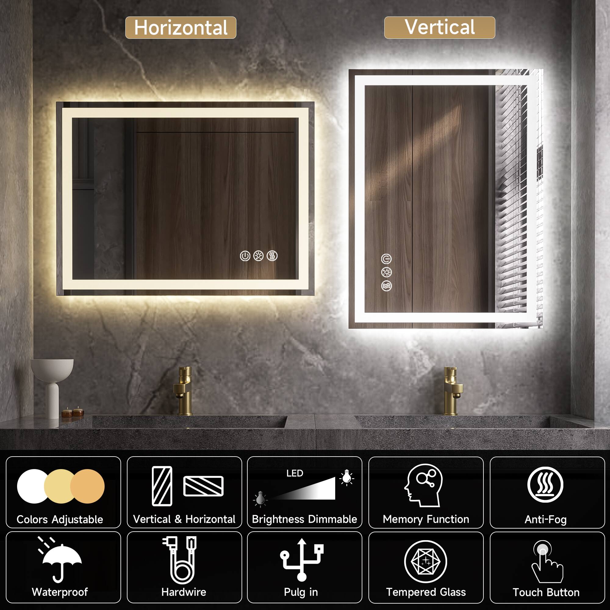 - Horizontal
- Vertical

LED Colors Adjustable
Vertical & Horizontal Brightness Dimmable
Memory Function
Anti-Fog
Waterproof
Hardwire
Plug in
Tempered Glass
Touch Button