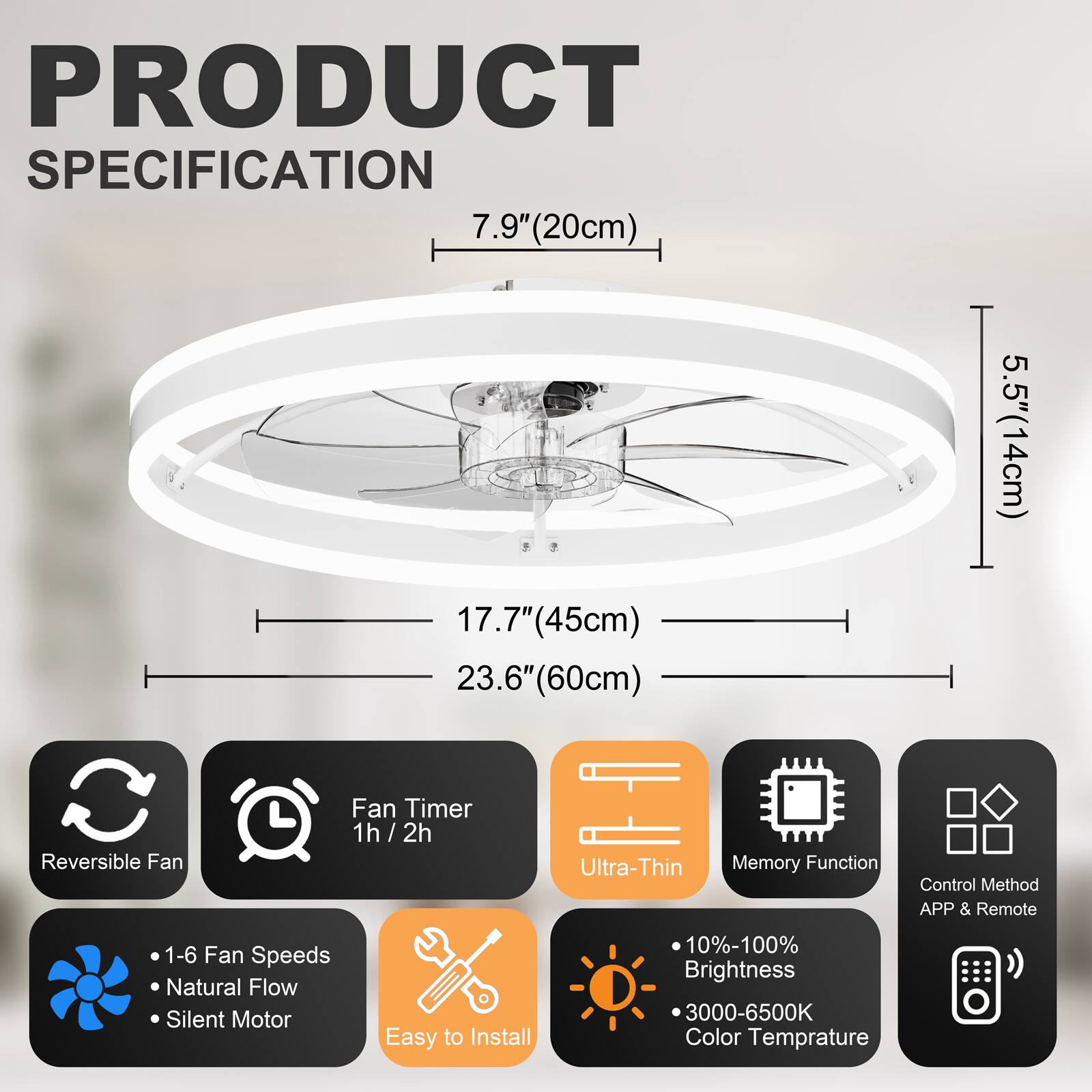 PRODUCT SPECIFICATION

- 7.9" (20cm)
- 17.7" (45cm)
- 23.6" (60cm)
- 5.5" (14cm)

Features:
- Reversible Fan
- Fan Timer: 1h / 2h
- Ultra-Thin
- Memory Function
- Control Method: APP & Remote
- 1-6 Fan Speeds
- Natural Flow
- Silent Motor
- Easy to Install
- 10%-100% Brightness
- 3000-6500K Color Temperature