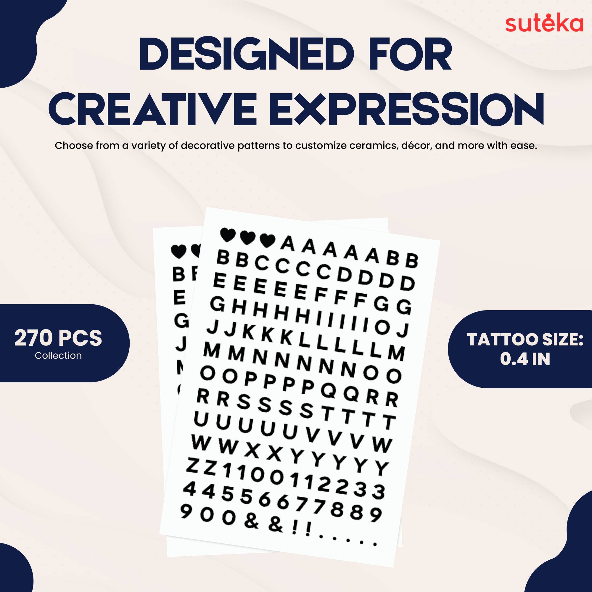 suteka  
DESIGNED FOR CREATIVE EXPRESSION  
Choose from a variety of decorative patterns to customize ceramics, décor, and more with ease.  
270 PCS Collection  

AAAAABB  
CCCCDDDD  
BEEEEEFFGG  
GHHHHIIIIIOJ  
J K K K L L L L M  
M N N N O O P P P Q Q R  
S S S T T T U U U V V V W  
W X X Y Y Y Y Z Z  
1 1 2 2 3 3 4 4 5 5 6 6 7 7 8 8 9 9  
0.4 IN  
& & ! !