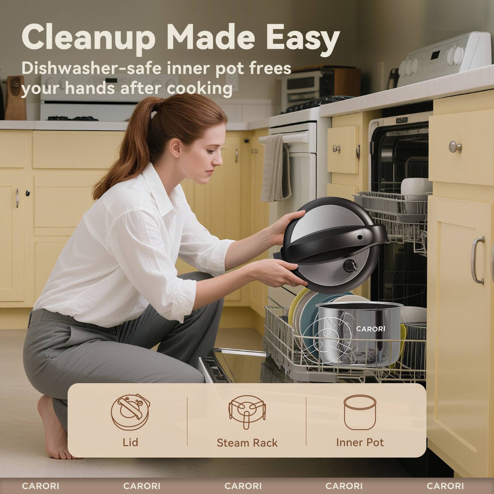 Cleanup Made Easy  
Dishwasher-safe inner pot frees your hands after cooking  

CARORI  
CARORI  
CARORI  
CARORI  
CARORI  

Lid  
Steam Rack  
Inner Pot