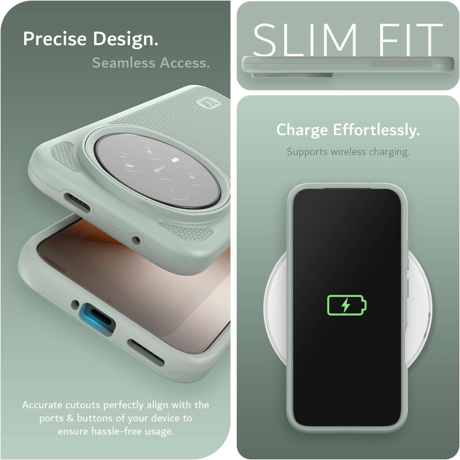 Precise Design. Seamless Access.  
SLIM FIT  
Charge Effortlessly.  
Supports wireless charging.  
Accurate cutouts perfectly align with the ports & buttons of your device to ensure hassle-free usage.