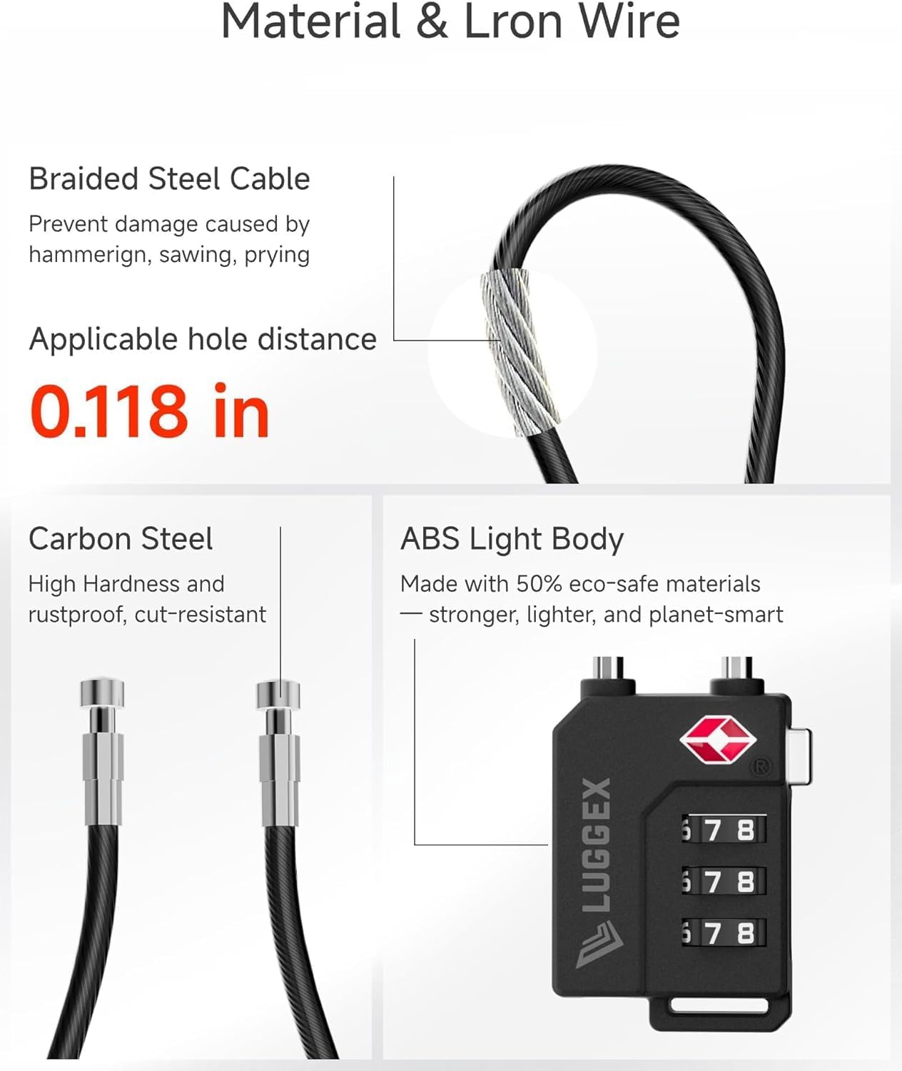Material & Lron Wire

Braided Steel Cable
Prevent damage caused by hammering, sawing, prying

Applicable hole distance
0.118 in

Carbon Steel
High Hardness and rustproof, cut-resistant

ABS Light Body
Made with 50% eco-safe materials stronger, lighter, and planet-smart

LUGGEX
6 7 8
6 7 8
6 7 8