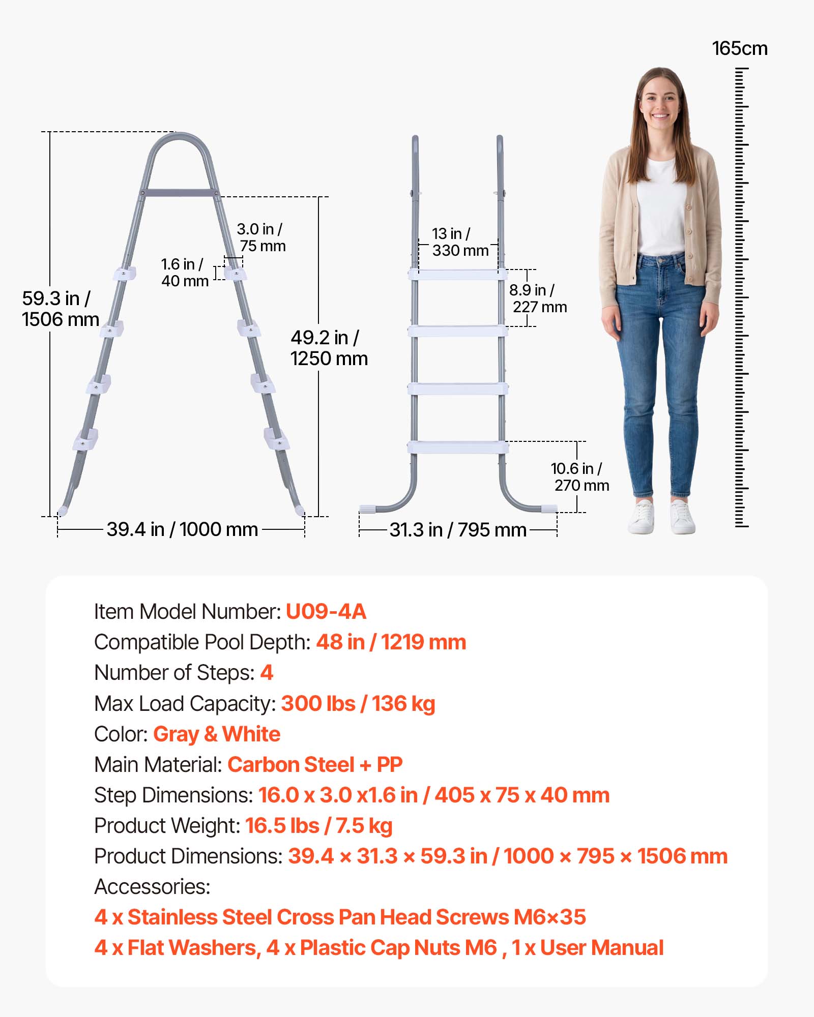 165cm  
59.3 in / 1506 mm  
1.6 in / 40 mm  
3.0 in / 75 mm  
49.2 in / 1250 mm  
13 in / 330 mm  
8.9 in / 227 mm  
10.6 in / 270 mm  
39.4 in / 1000 mm  
31.3 in / 795 mm  

Item Model Number: U09-4A  
Compatible Pool Depth: 48 in / 1219 mm  
Number of Steps: 4  
Max Load Capacity: 300 lbs / 136 kg  
Color: Gray & White  
Main Material: Carbon Steel + PP  
Step Dimensions: 16.0 x 3.0 x 1.6 in / 405 x 75 x 40 mm  
Product Weight: 16.5 lbs / 7.5 kg  
Product Dimensions: 39.4 x 31.3 x 59.3 in / 1000 x 795 x