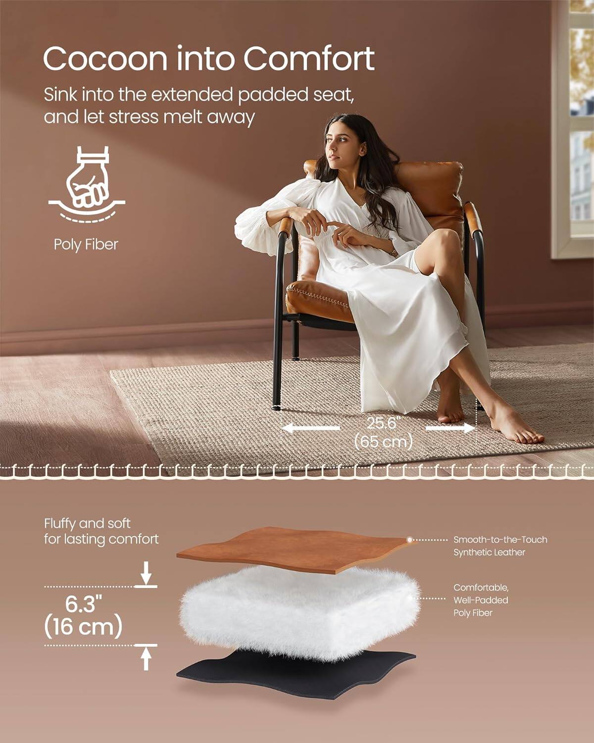 Cocoon into Comfort
Sink into the extended padded seat, and let stress melt away
Poly Fiber 25.6 (65 cm)
Fluffy and soft for lasting comfort
Smooth-to-the-Touch Synthetic Leather 6.3" (16 cm)
Comfortable, Well-Padded Poly Fiber