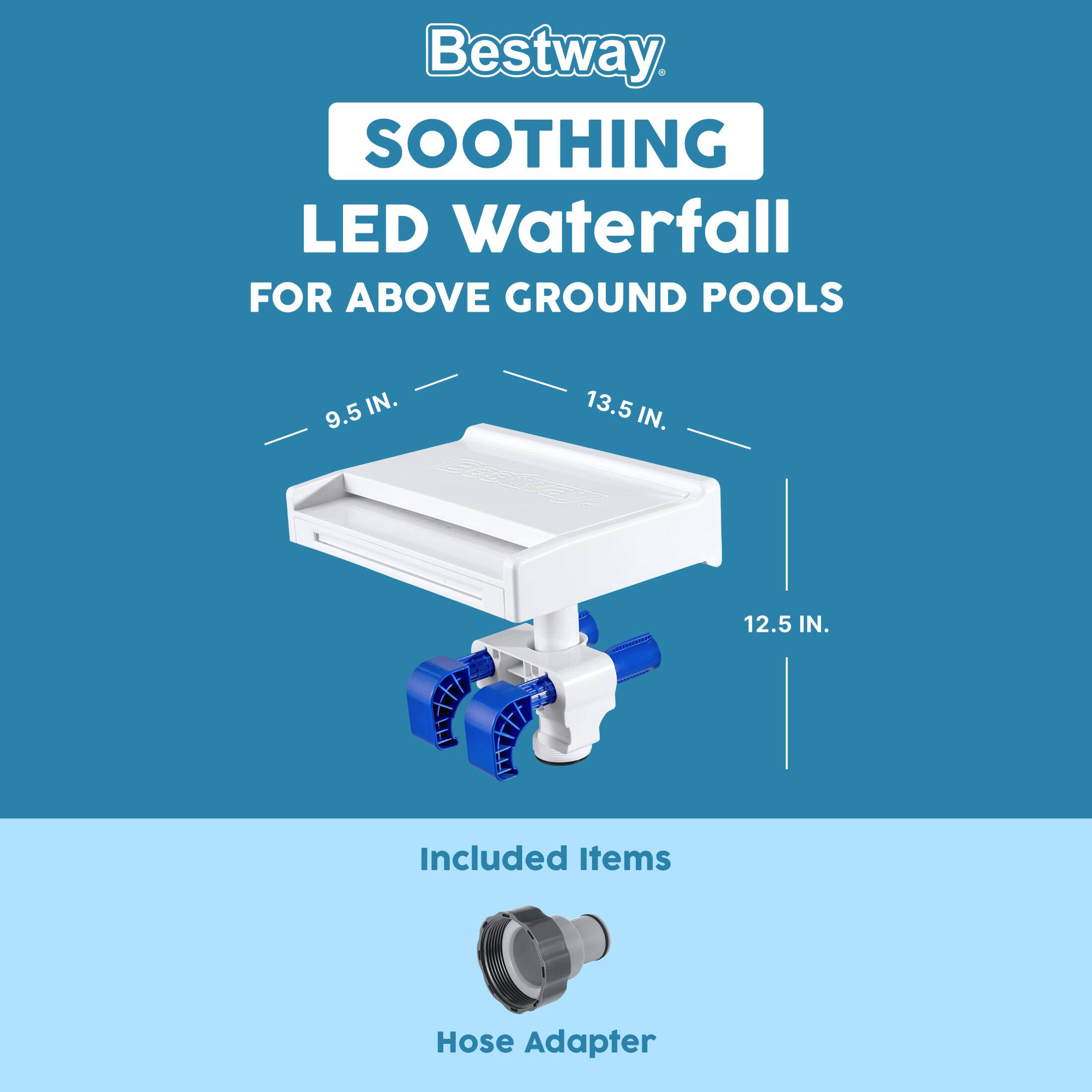 Bestway SOOTHING LED Waterfall FOR ABOVE GROUND POOLS  
9.5 IN. 13.5 IN. 12.5 IN.  
Included Items: Hose Adapter