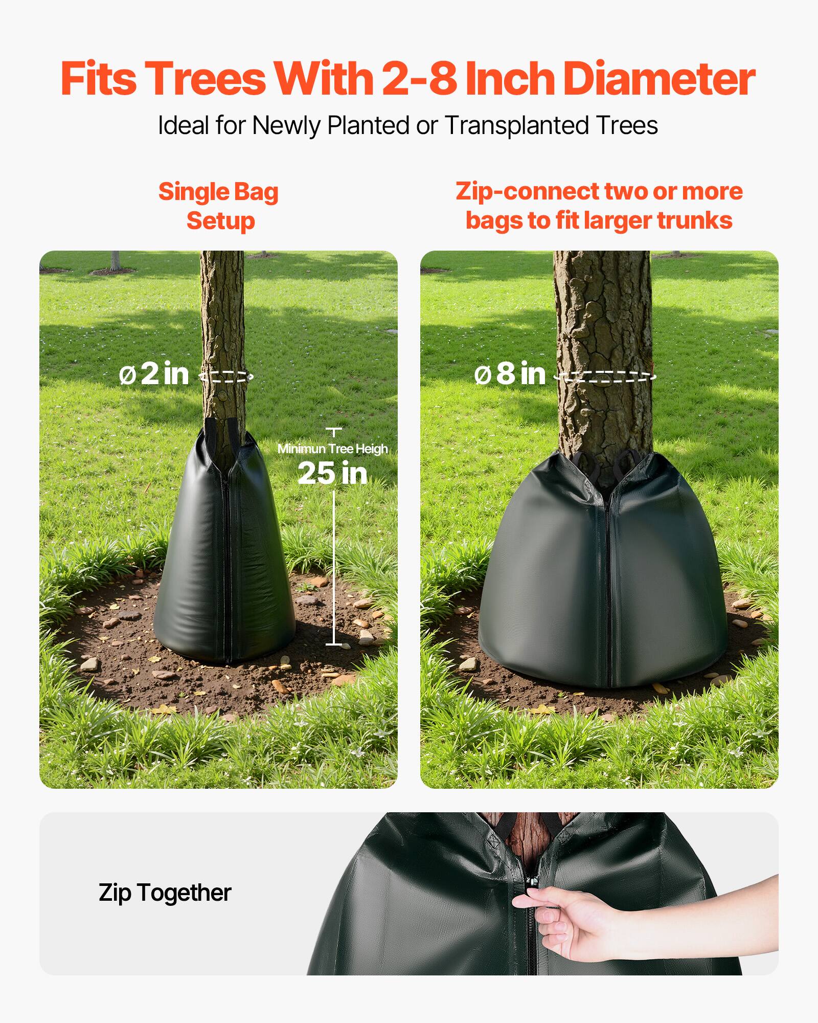 Fits Trees With 2-8 Inch Diameter  
Ideal for Newly Planted or Transplanted Trees  

Single Bag Setup  
Zip-connect two or more bags to fit larger trunks  

2 in  
8 in  
Minimum Tree Height 25 in  

Zip Together