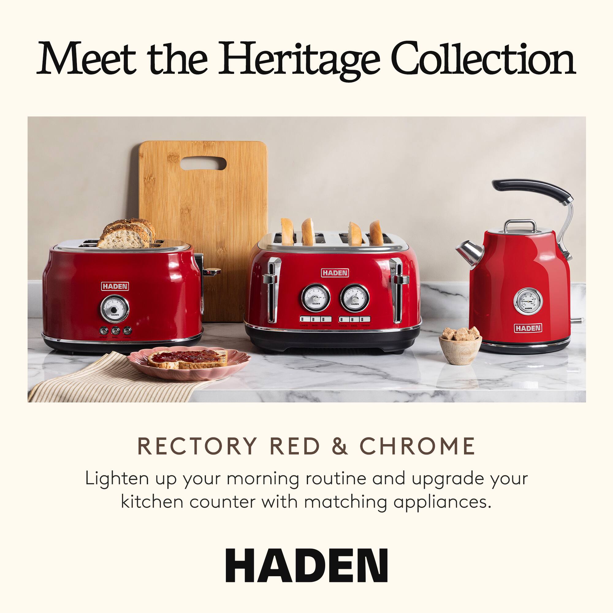 Meet the Heritage Collection

RECTORY RED & CHROME

Lighten up your morning routine and upgrade your kitchen counter with matching appliances.

HADEN
