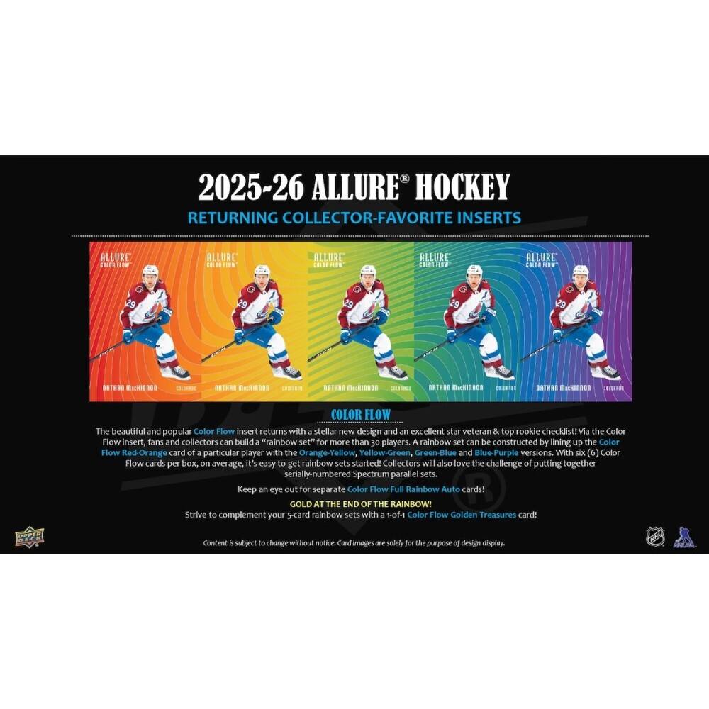 2025-26 ALLURE HOCKEY RETURNING COLLECTOR-FAVORITE INSERTS

ALLURE ENION W
ALLURE FIDN
ALLURE COLES
AELURE CRiCRiE
ALLURE COLOR LW 29
BATHAN MnHI00
DUSDI
ONTARE
Besishes EII
BAINAO
Backlanen
CORTNG
BRTHND
uki3101
OAEVAD
Bo
COLOR FLOW

The beautiful and popular Color Flow insert returns with a stellar new design and an excellent star veteran & top rookie checklist! Via the Color Flow insert, fans and collectors can build a "rainbow set" for more than 30 players. A rainbow set can be constructed by lining up the Color Flow Red-Orange card of a particular player with the Orange-Yellow, Yellow-Green, Green-Blue and Blue-Purple versions. With six (6) Color Flow cards per box, on average, it's easy to get rainbow sets started: Collectors will also love the challenge of putting together serially-numbered Spectrum parallel sets. Keep an eye out for separate Color Flow Full Rainbow Auto cards! GOLD AT