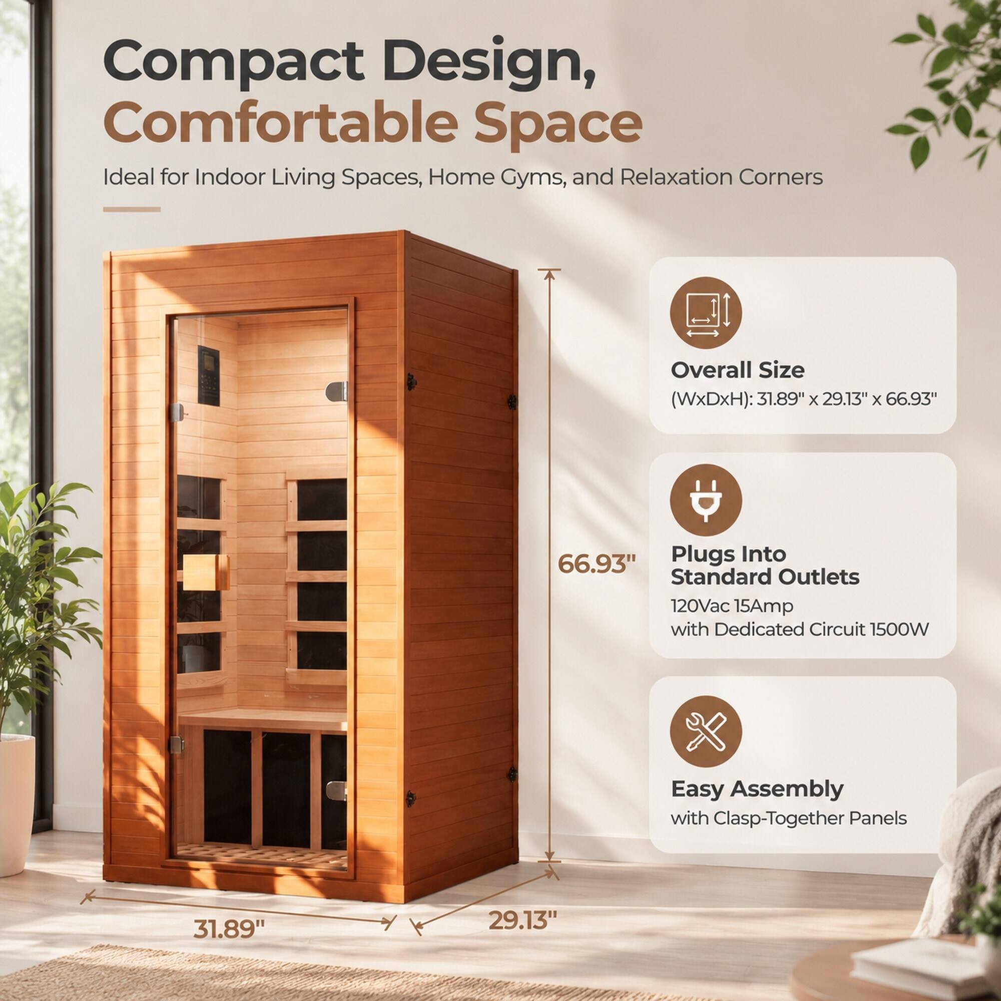 Compact Design, Comfortable Space  
Ideal for Indoor Living Spaces, Home Gyms, and Relaxation Corners  

Overall Size (WxDxH): 31.89" x 29.13" x 66.93"  
Plugs Into Standard Outlets 120Vac 15Amp with Dedicated Circuit 1500W  
Easy Assembly with Clasp-Together Panels  

31.89"  
29.13"