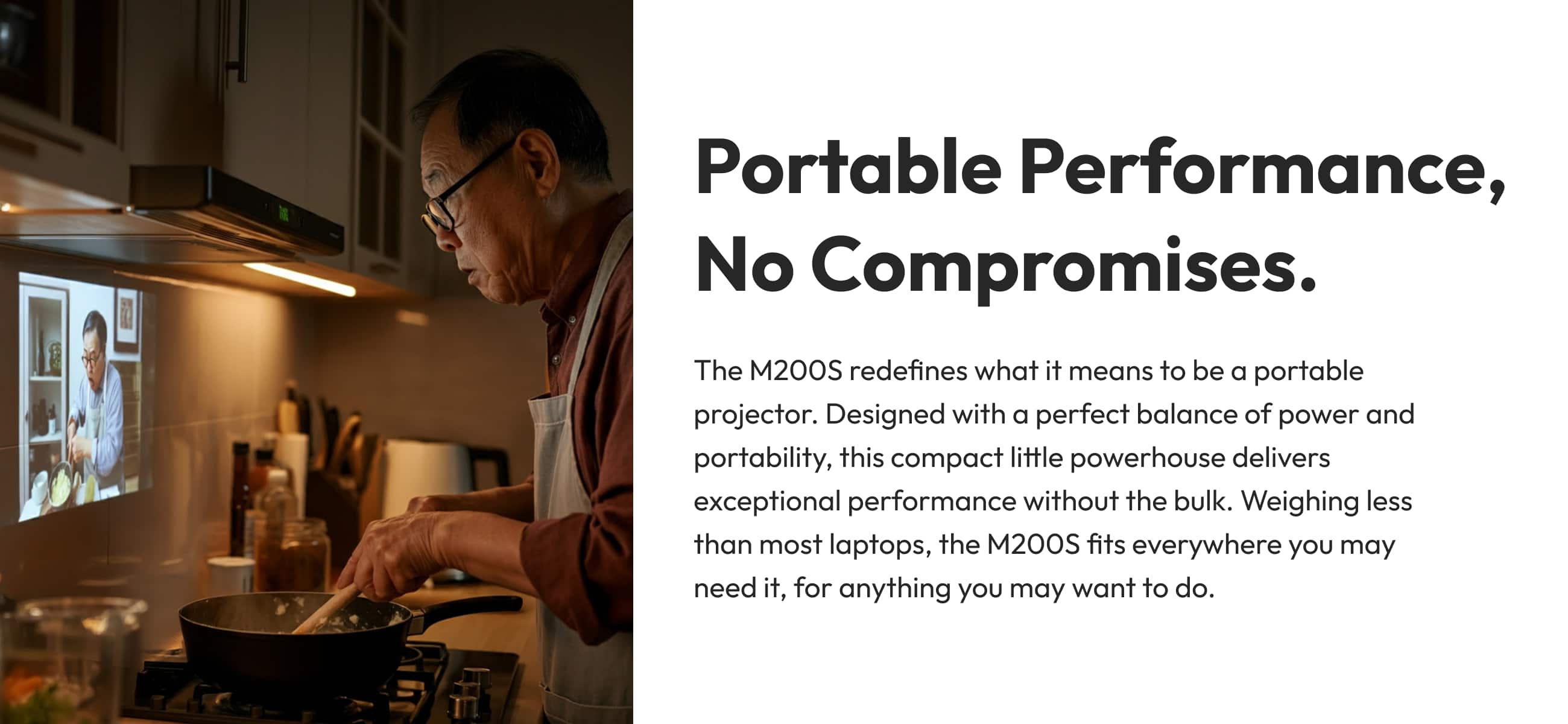 Portable Performance, No Compromises. The M200S redefines what it means to be a portable projector. Designed with a perfect balance of power and portability, this compact little powerhouse delivers exceptional performance without the bulk. Weighing less than most laptops, the M200S fits everywhere you may need it, for anything you may want to do.