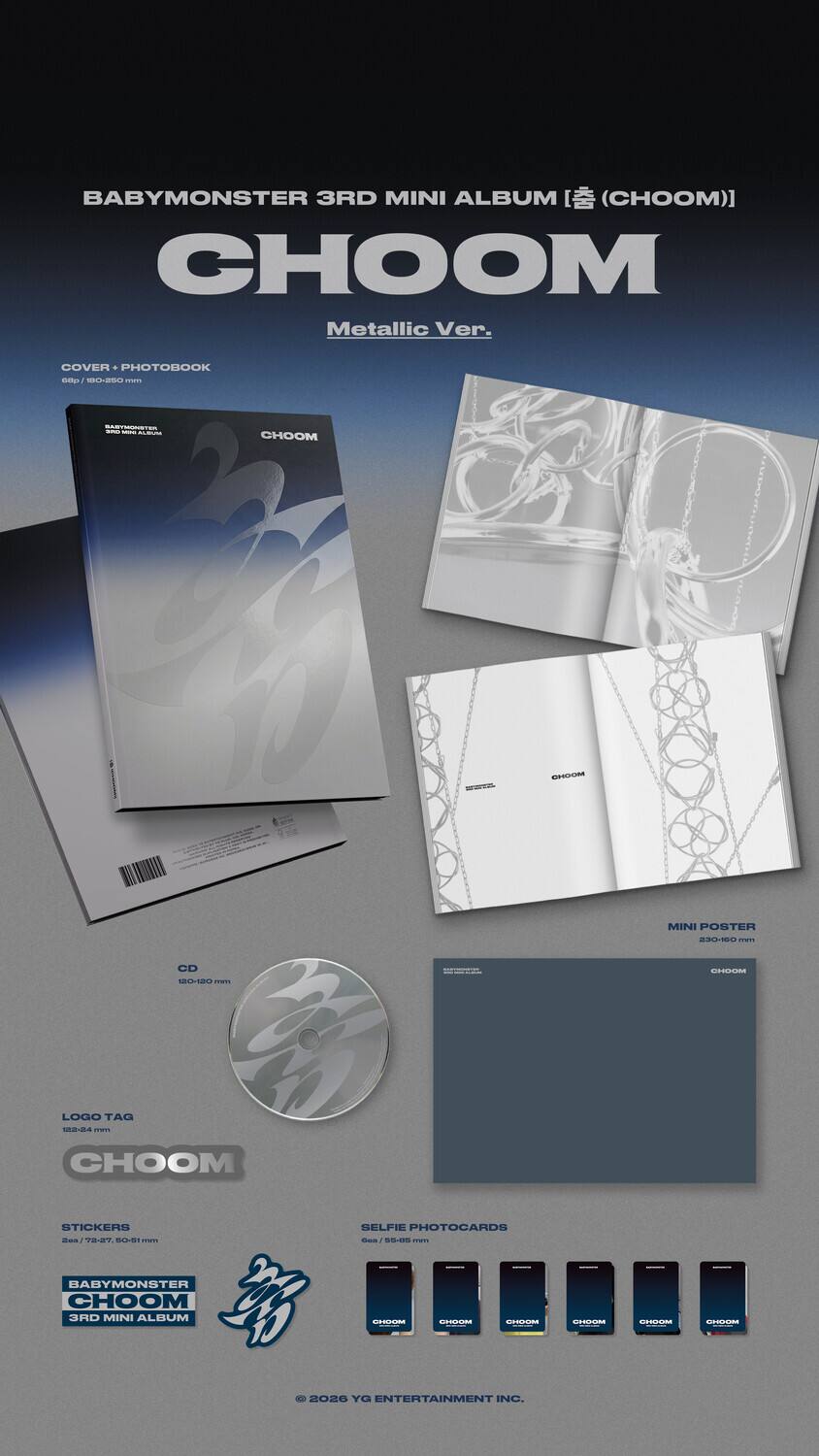 BABYMONSTER 3RD MINI ALBUM [ (CHOOM) ]  
CHOOM  
Metallic Ver.  

COVER + PHOTOBOOK  
MINI POSTER  
CD  
LOGO TAG  
STICKERS  
SELFIE PHOTOCARDS  

BABYMONSTER CHOOM 3RD MINI ALBUM  

© 2026 YG ENTERTAINMENT INC.