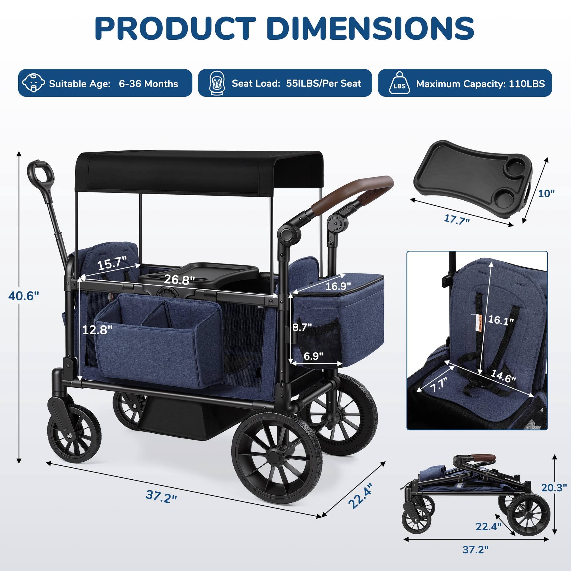PRODUCT DIMENSIONS  
Suitable Age: 6-36 Months  
Seat Load: 55LBS/Per Seat  
Maximum Capacity: 110LBS  

10"  
17.7"  
40.6"  
15.7" 12.8"  
26.8"  
16.9" 8.7"  
16.1"  
6.9"  
7.7"  
14.6"  
37.2"  
22.4"  
22.4"  
20.3"  
37.2"