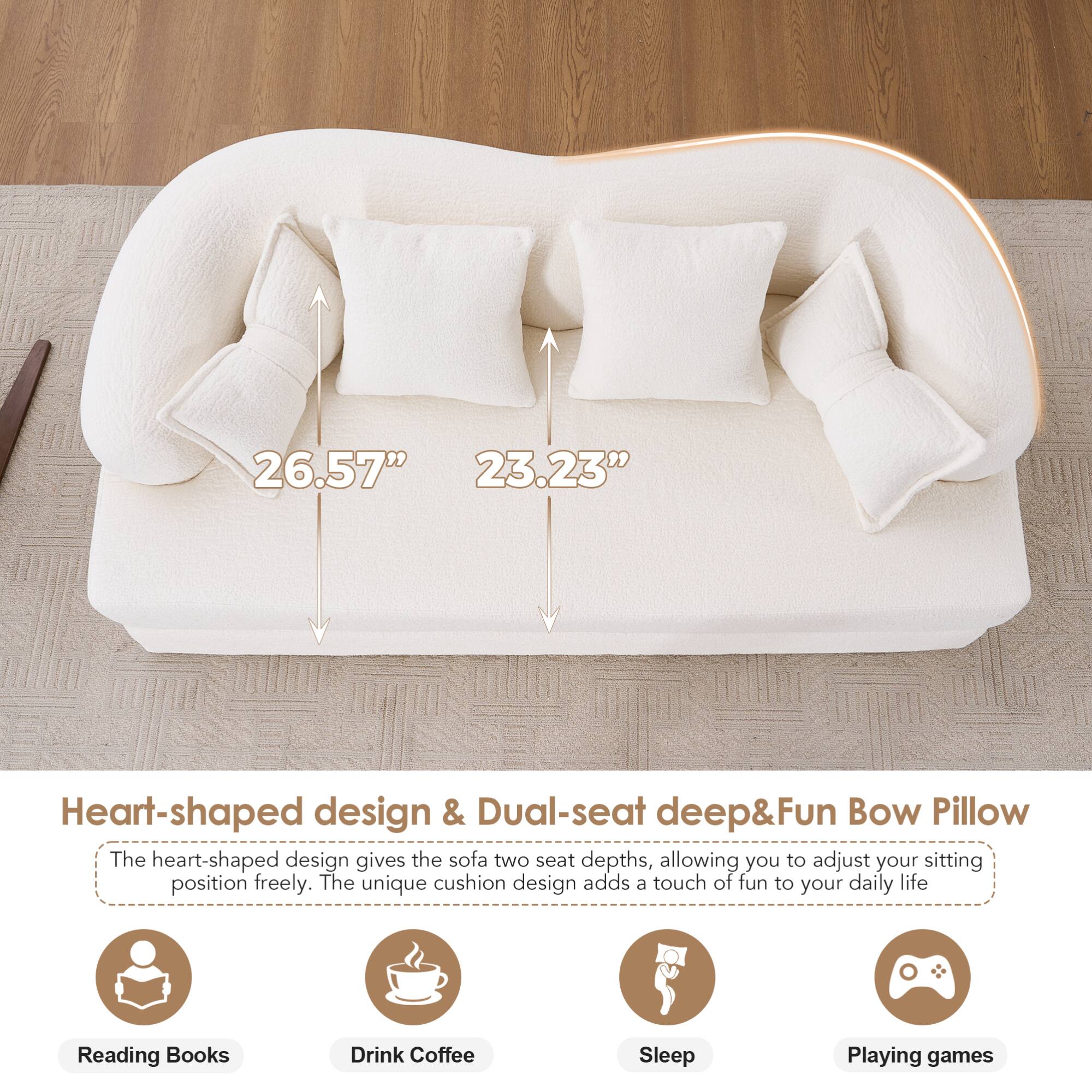 26.57" 23.23" Heart-shaped design & Dual-seat deep&Fun Bow Pillow

The heart-shaped design gives the sofa two seat depths, allowing you to adjust your sitting position freely. The unique cushion design adds a touch of fun to your daily life.

- Reading Books
- Drink Coffee
- Sleep
- Playing games