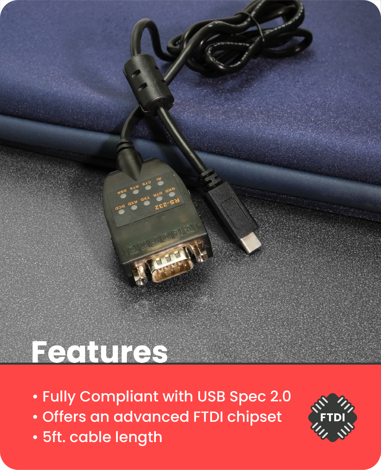 Features

- Fully Compliant with USB Spec 2.0
- Offers an advanced FTDI chipset
- 5ft. cable length