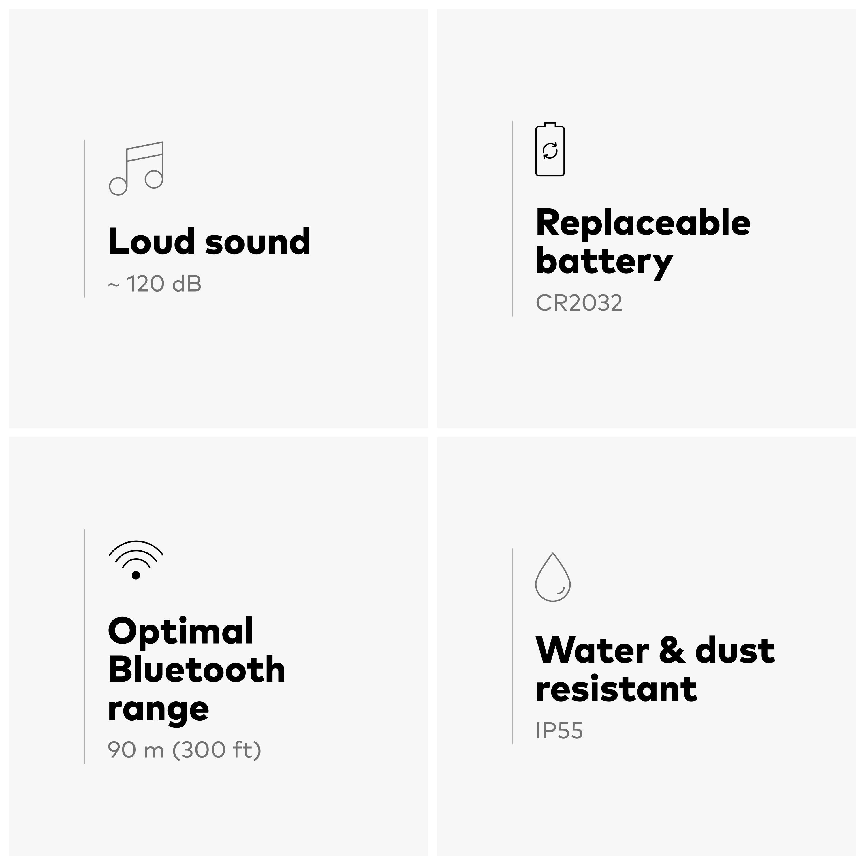 Loud sound ~ 120 dB  
Replaceable battery CR2032  
Optimal Bluetooth range 90 m (300 ft)  
Water & dust resistant IP55