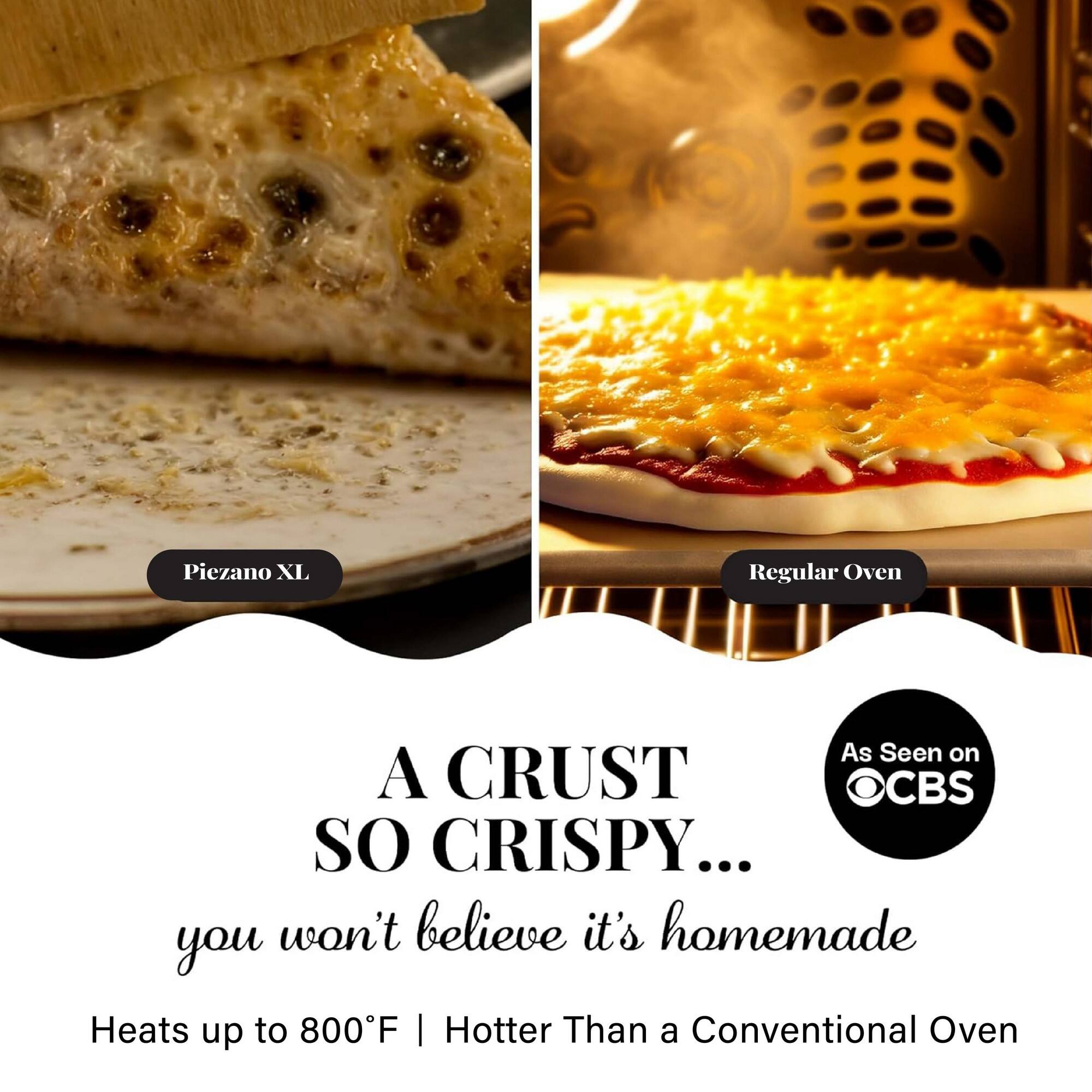 A CRUST SO CRISPY... you won't believe it's homemade

Piezano XL
Regular Oven
As Seen on CBS
Heats up to 800°F | Hotter Than a Conventional Oven