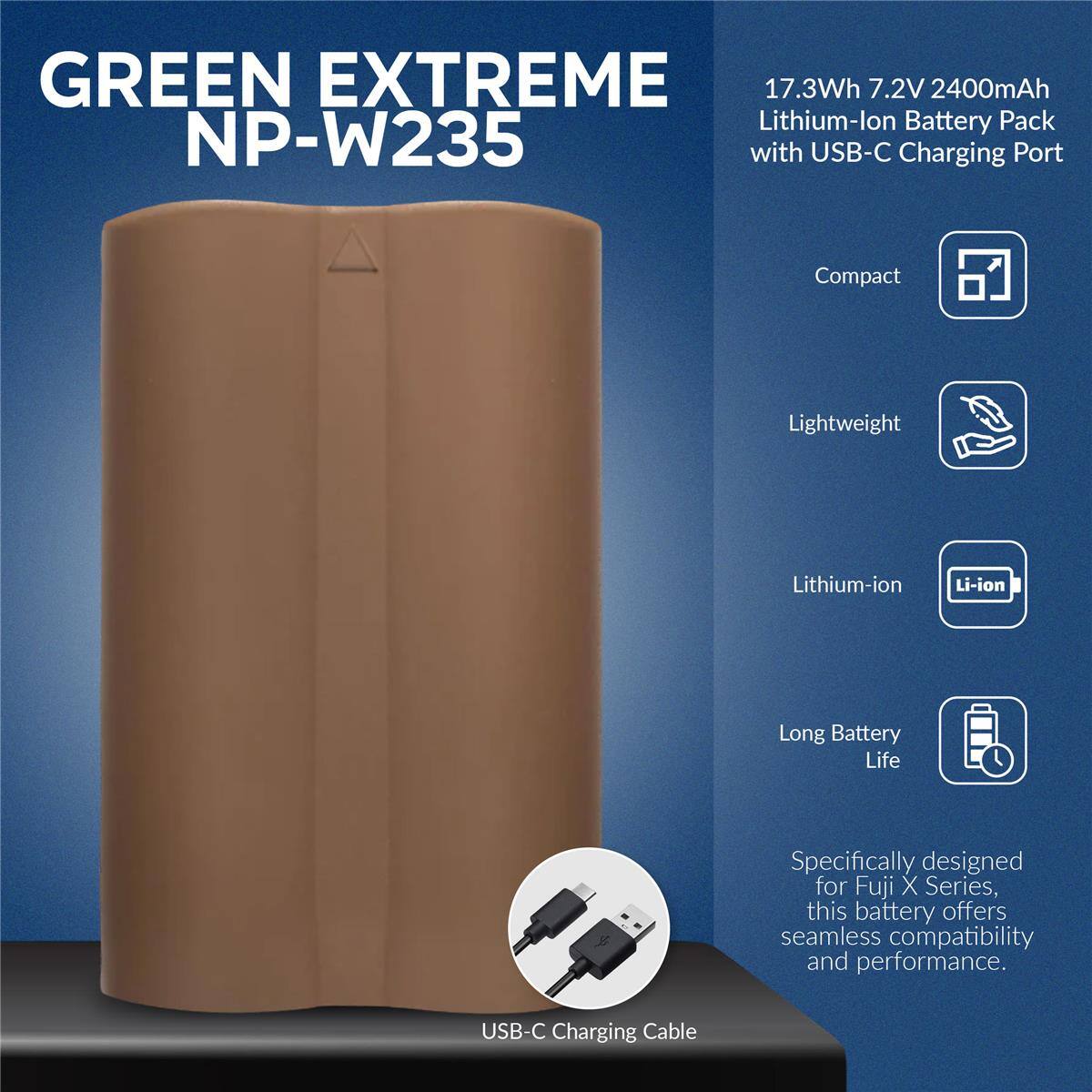 GREEN EXTREME NP-W235

17.3Wh 7.2V 2400mAh Lithium-lon Battery Pack with USB-C Charging Port

Compact
Lightweight
Lithium-ion
Long Battery Life

Specifically designed for Fuji X Series, this battery offers seamless compatibility and performance.

USB-C Charging Cable