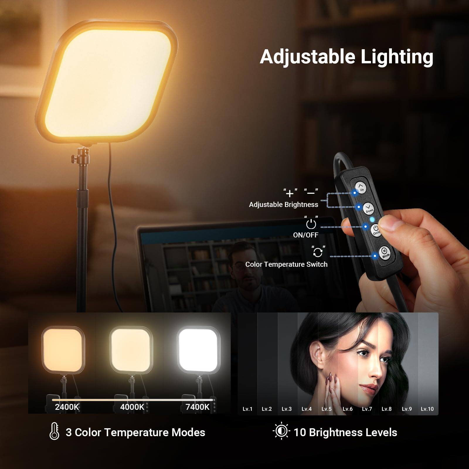 Adjustable Lighting

Adjustable Brightness  
ON/OFF  
Color Temperature Switch  
2400K 4000K 7400K  
Lv.1 Lv.2 Lv.3 Lv.4 Lv.5 Lv.6 Lv.7 Lv.8 Lv.9 Lv.10  

3 Color Temperature Modes  
10 Brightness Levels