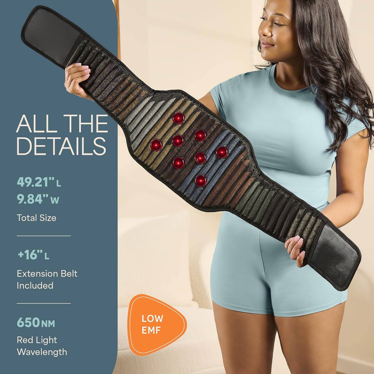 ALL THE DETAILS  
49.21" L  
9.84" W  
Total Size  
+16" L Extension Belt Included  
650NM Red Light Wavelength  
LOW EMF