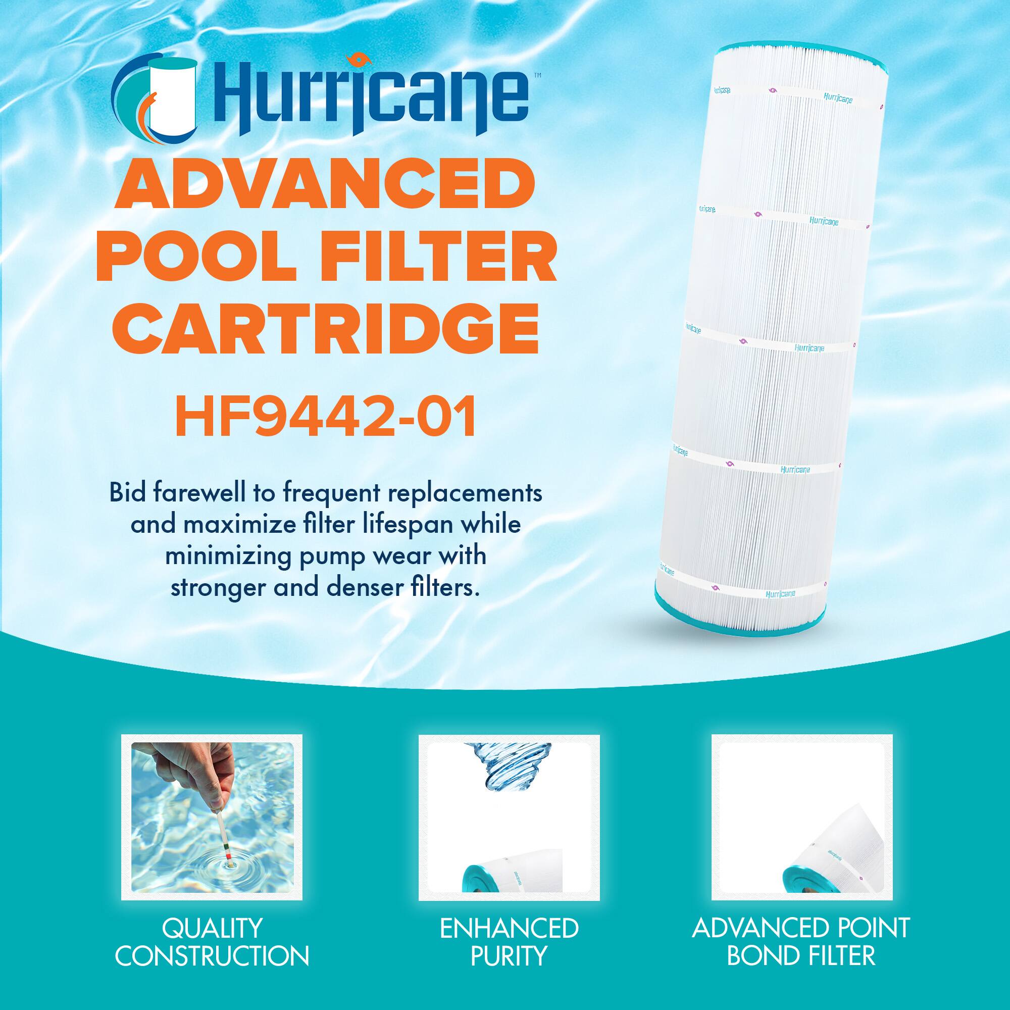 Hurricane  
ADVANCED POOL FILTER CARTRIDGE  
HF9442-01  

Bid farewell to frequent replacements and maximize filter lifespan while minimizing pump wear with stronger and denser filters.  

QUALITY CONSTRUCTION  
ENHANCED PURITY  
ADVANCED POINT BOND FILTER