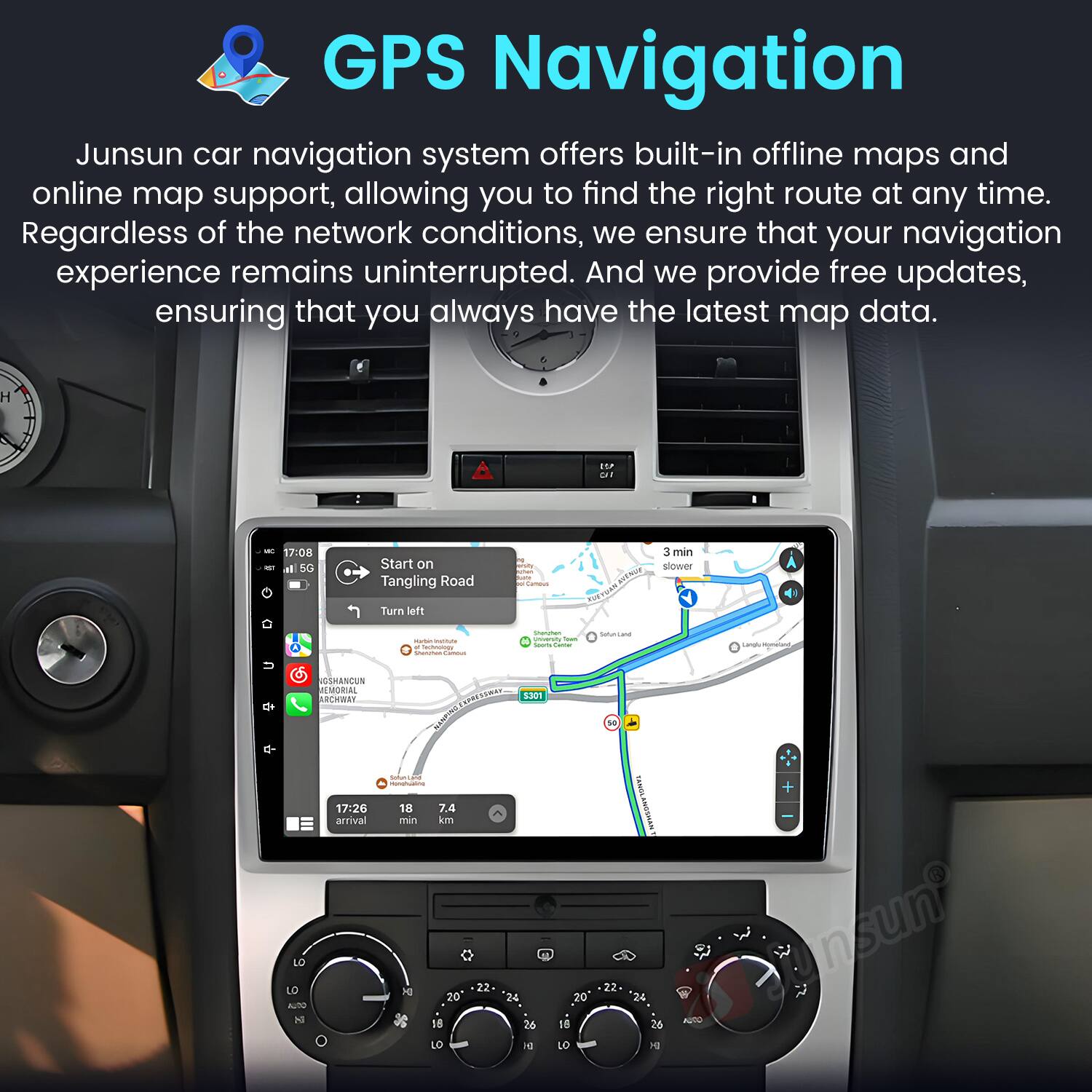 GPS Navigation

Junsun car navigation system offers built-in offline maps and online map support, allowing you to find the right route at any time. Regardless of the network conditions, we ensure that your navigation experience remains uninterrupted. And we provide free updates, ensuring that you always have the latest map data.

17:08 - Start on Tangling Road
Turn left
3 min slower

17:26 arrival
7.4 min
18 km