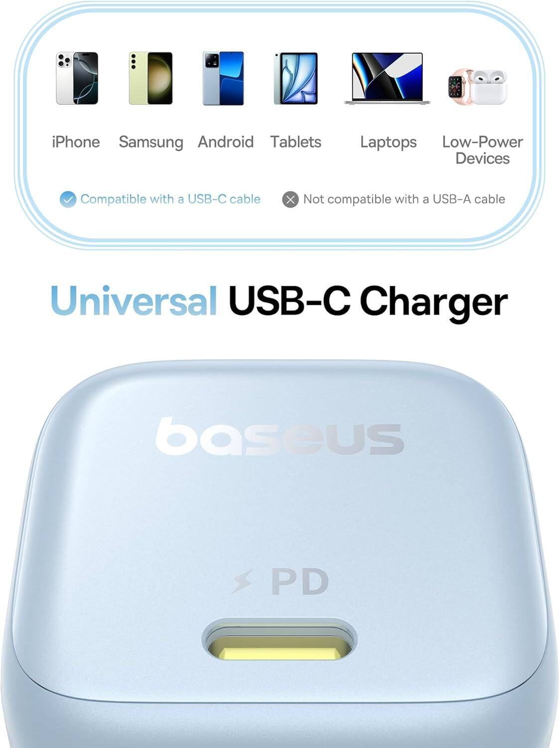 Universal USB-C Charger

iPhone, Samsung, Android, Tablets, Laptops, Low-Power Devices

Compatible with a USB-C cable

Not compatible with a USB-A cable

baseus PD
