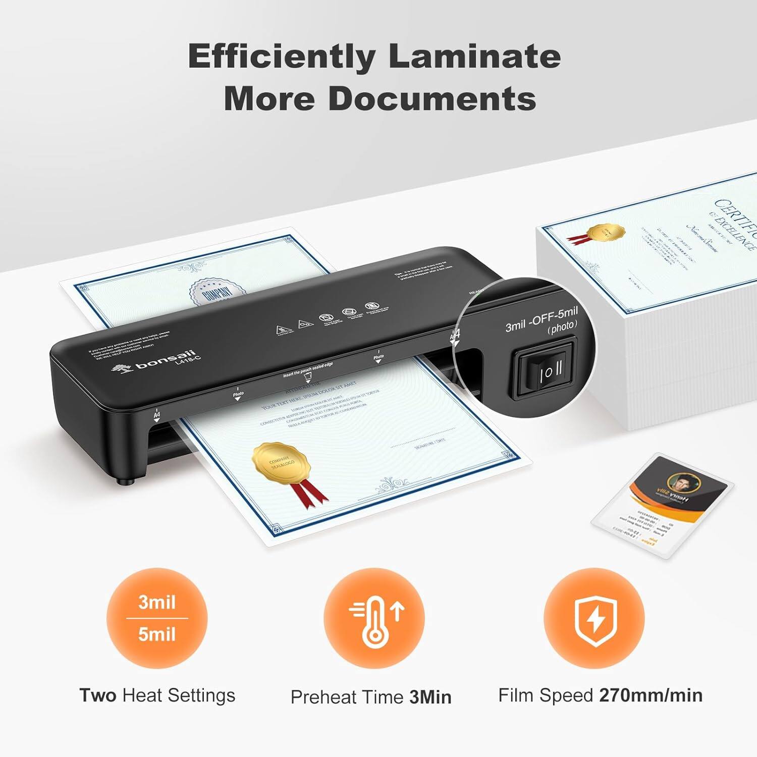 Efficiently Laminate More Documents

bonsall

3mil - OFF - 5mil (photo)

Two Heat Settings

Preheat Time 3Min

Film Speed 270mm/min
