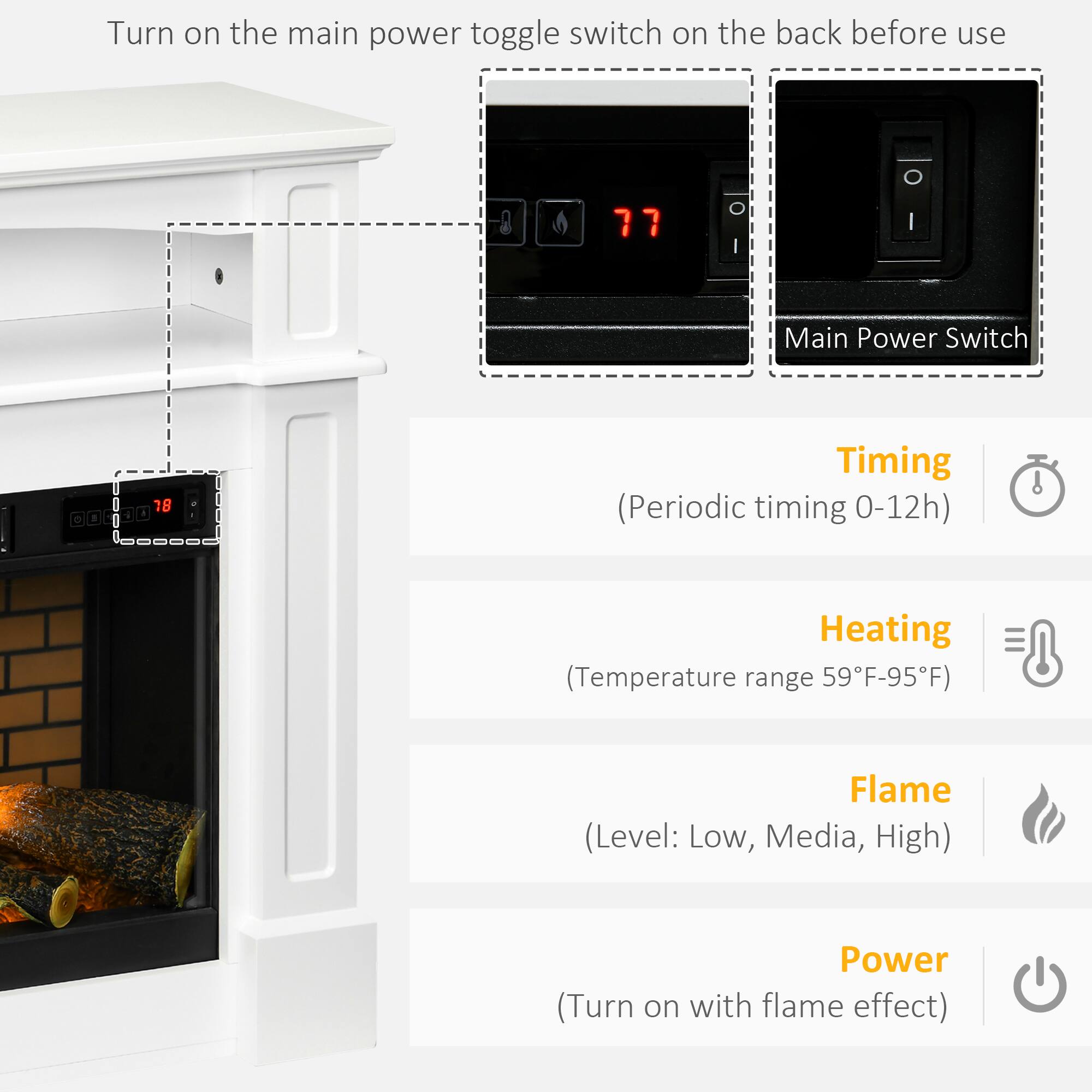 Turn on the main power toggle switch on the back before use

Main Power Switch

Timing (Periodic timing 0-12h)
Heating (Temperature range 59°F-95°F)
Flame (Level: Low, Medium, High)
Power (Turn on with flame effect)