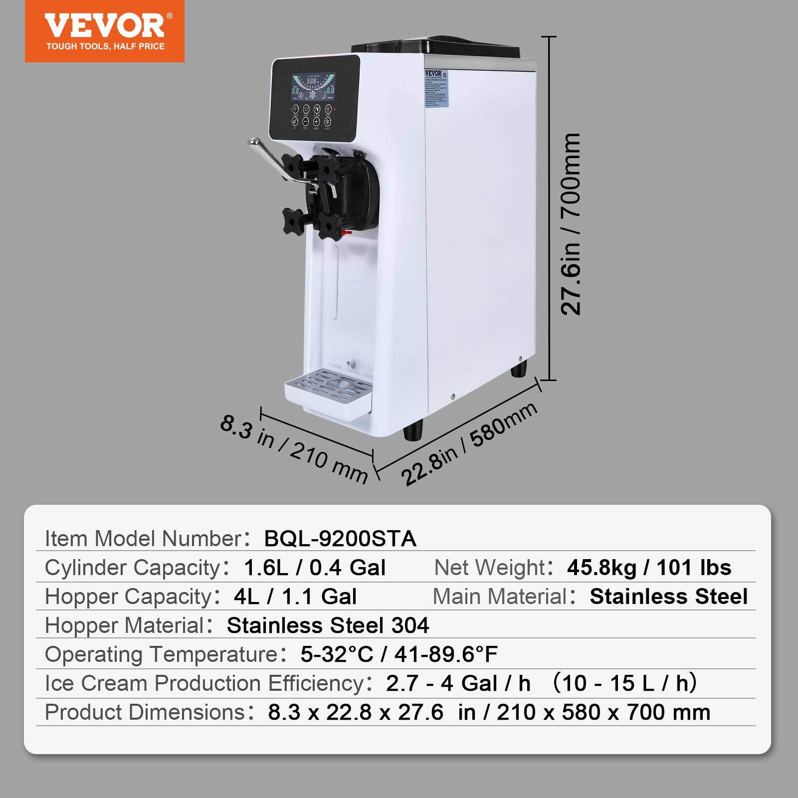 VEVOR TOUGH TOOLS, HALF PRICE

Item Model Number: BQL-9200STA

Cylinder Capacity: 1.6L / 0.4 Gal

Hopper Capacity: 4L / 1.1 Gal

Hopper Material: Stainless Steel 304

Operating Temperature: 5-32°C / 41-89.6°F

Ice Cream Production Efficiency: 2.7 - 4 Gal/h (10 - 15 L/h)

Product Dimensions: 8.3 x 22.8 x 27.6 in / 210 x 580 x 700 mm

Net Weight: 45.8kg / 101 lbs

Main Material: Stainless Steel
