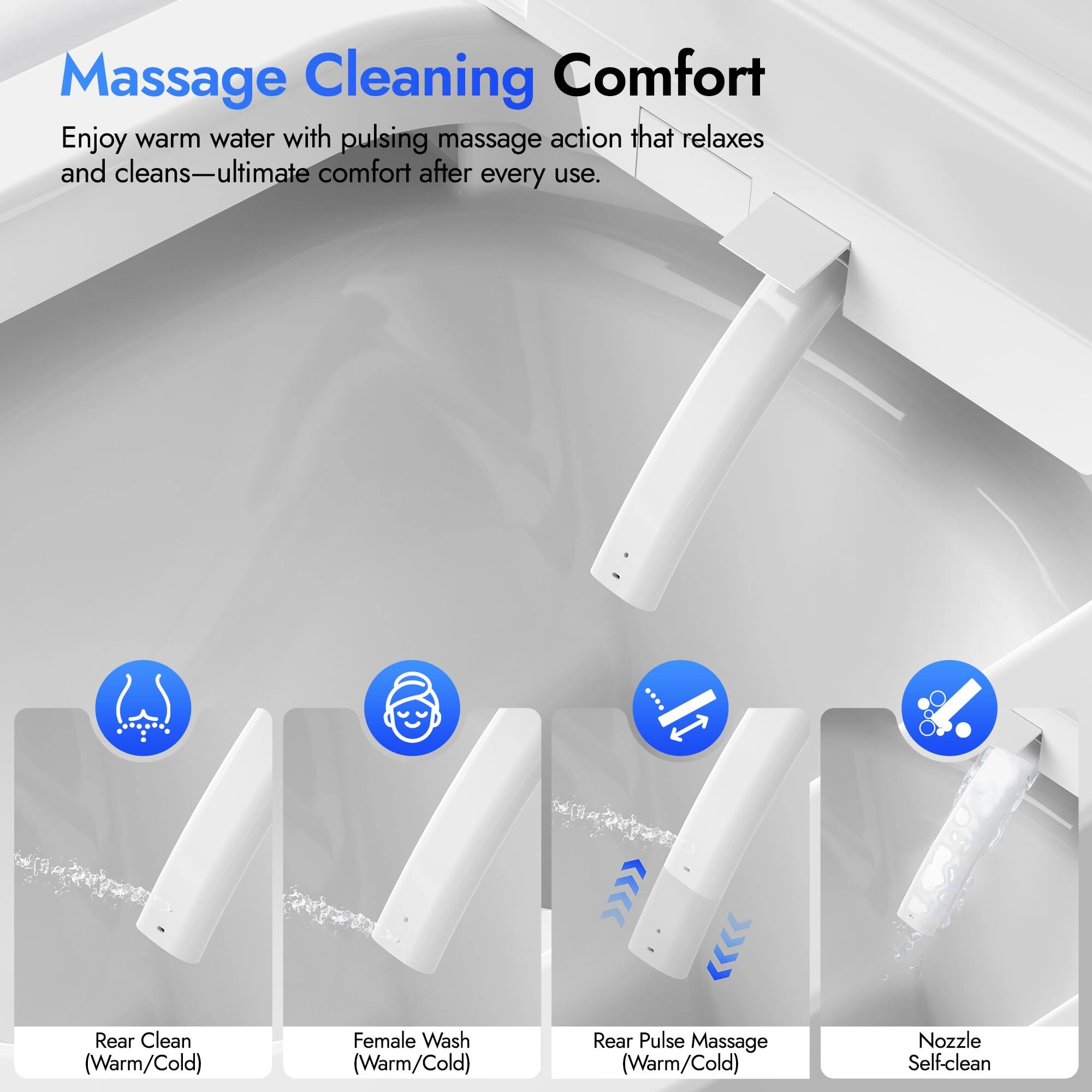 Massage Cleaning Comfort

Enjoy warm water with pulsing massage action that relaxes and cleans—ultimate comfort after every use.

- Rear Clean (Warm/Cold)
- Female Wash (Warm/Cold)
- Rear Pulse Massage (Warm/Cold)
- Nozzle Self-clean