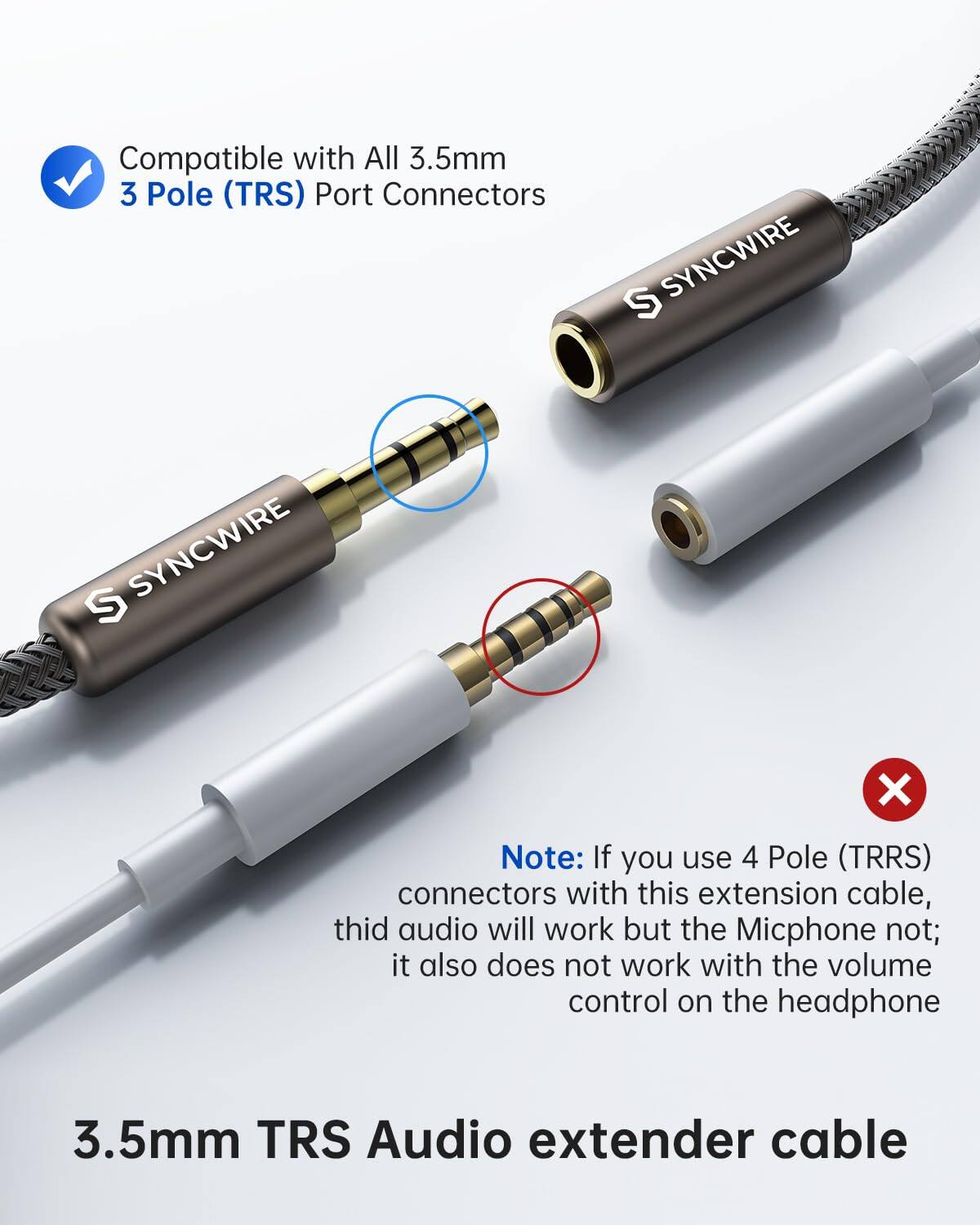 Compatible with All 3.5mm 3 Pole (TRS) Port Connectors

SYNCWIRE
SYNCWIRE

Note: If you use 4 Pole (TRRS) connectors with this extension cable, the audio will work but the Micphone not; it also does not work with the volume control on the headphone

3.5mm TRS Audio extender cable