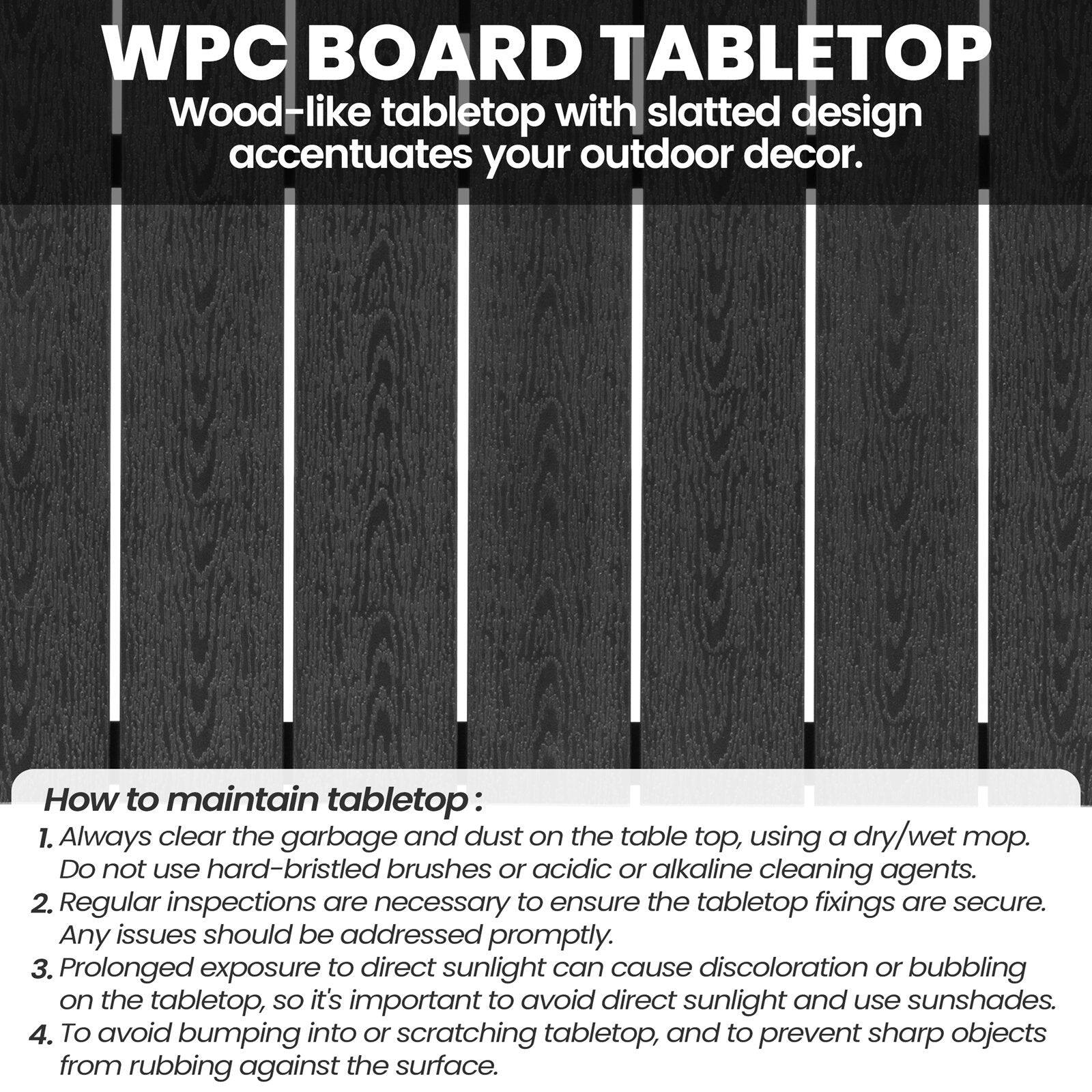 WPC BOARD TABLETOP  
Wood-like tabletop with slatted design accentuates your outdoor decor.

How to maintain tabletop:  
1. Always clear the garbage and dust on the table top, using a dry/wet mop. Do not use hard-bristled brushes or acidic or alkaline cleaning agents.  
2. Regular inspections are necessary to ensure the tabletop fixings are secure. Any issues should be addressed promptly.  
3. Prolonged exposure to direct sunlight can cause discoloration or bubbling on the tabletop, so it's important to avoid direct sunlight and use sunshades.  
4. To avoid bumping into or scratching tabletop, and to prevent sharp objects from rubbing against the surface.