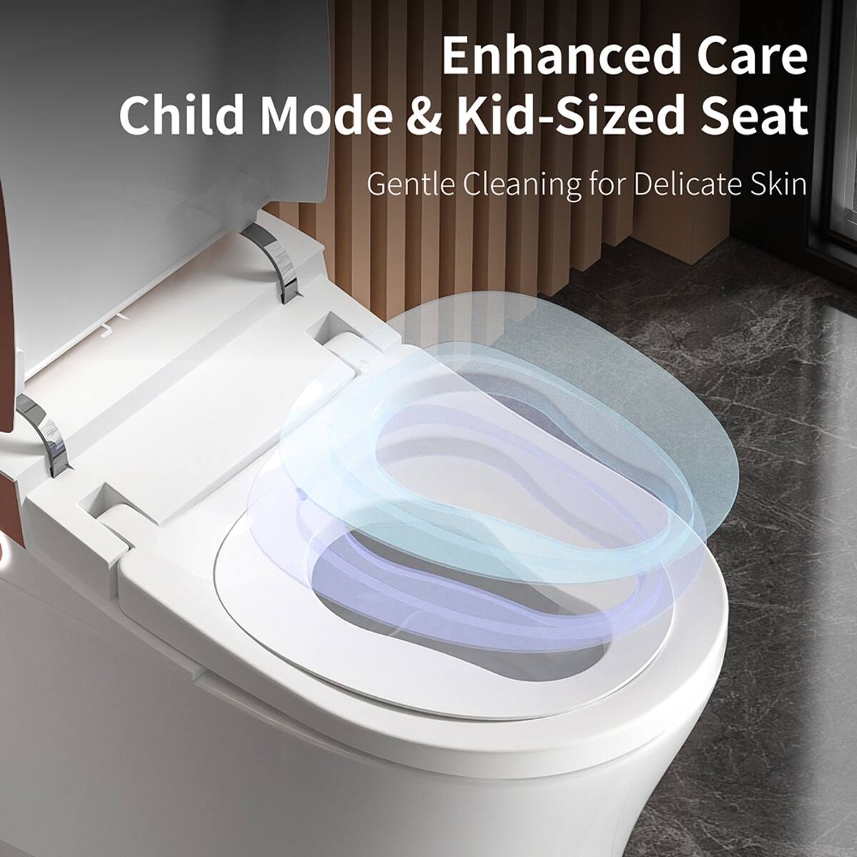 Enhanced Care  
Child Mode & Kid-Sized Seat  
Gentle Cleaning for Delicate Skin