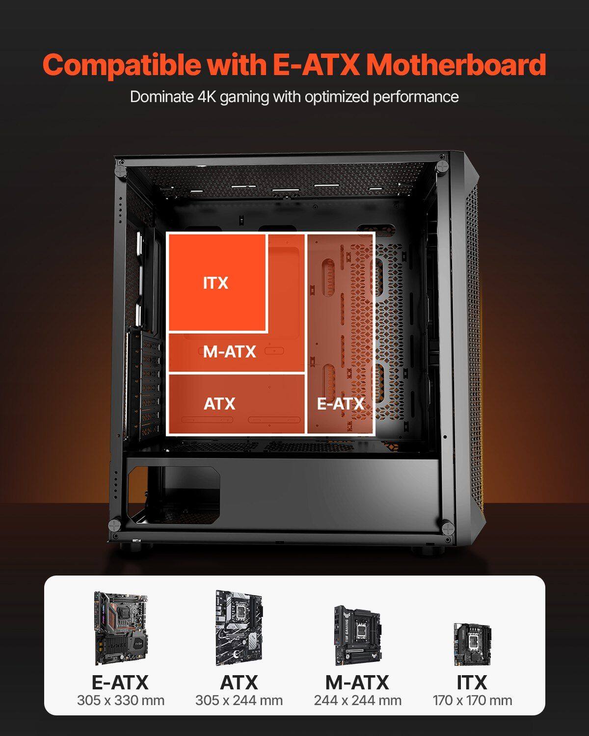 Compatible with E-ATX Motherboard  
Dominate 4K gaming with optimized performance  

E-ATX: 305 x 330 mm  
ATX: 305 x 244 mm  
M-ATX: 244 x 244 mm  
ITX: 170 x 170 mm