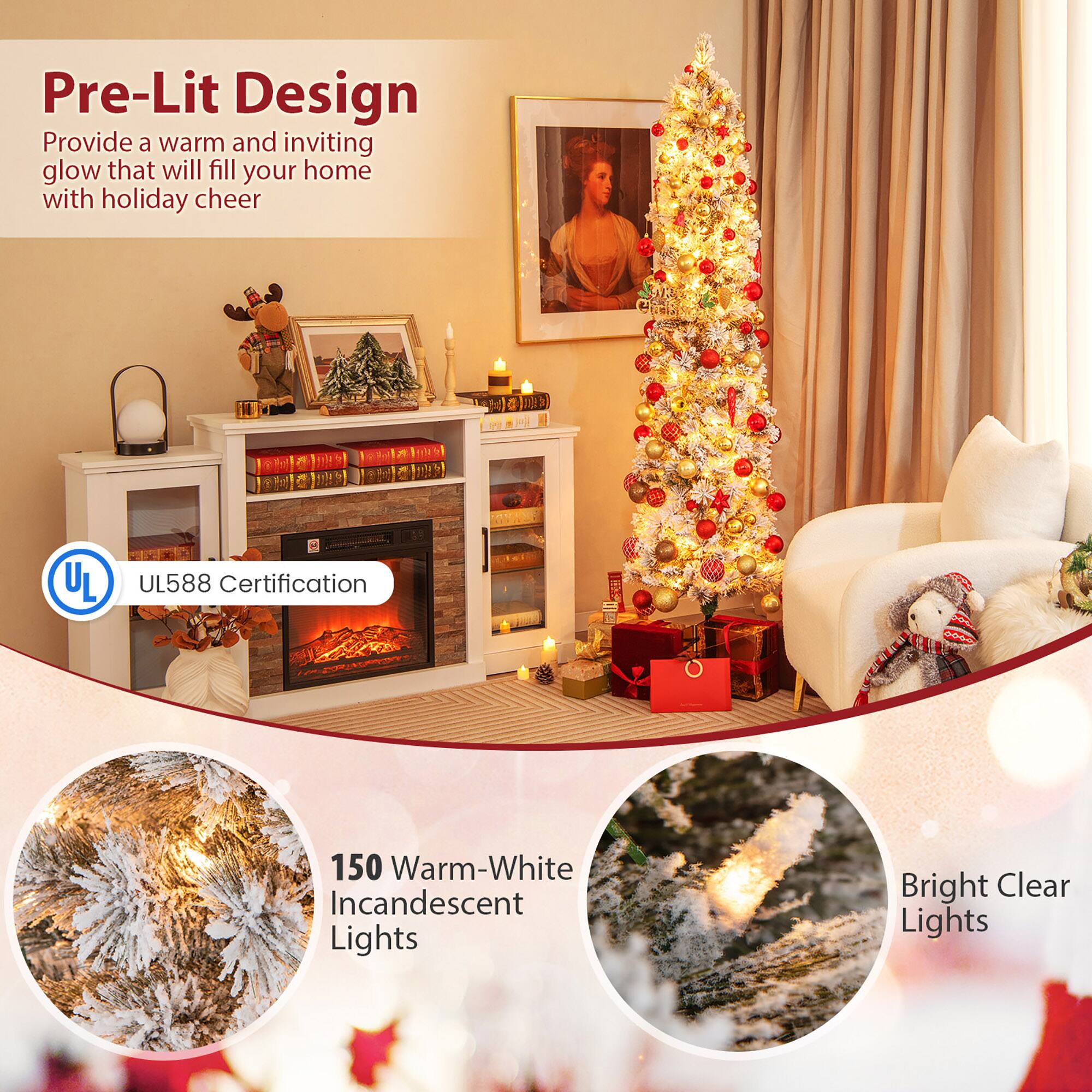 Pre-Lit Design  
Provide a warm and inviting glow that will fill your home with holiday cheer  

UL588 Certification  

150 Warm-White Incandescent Lights  

Bright Clear Lights