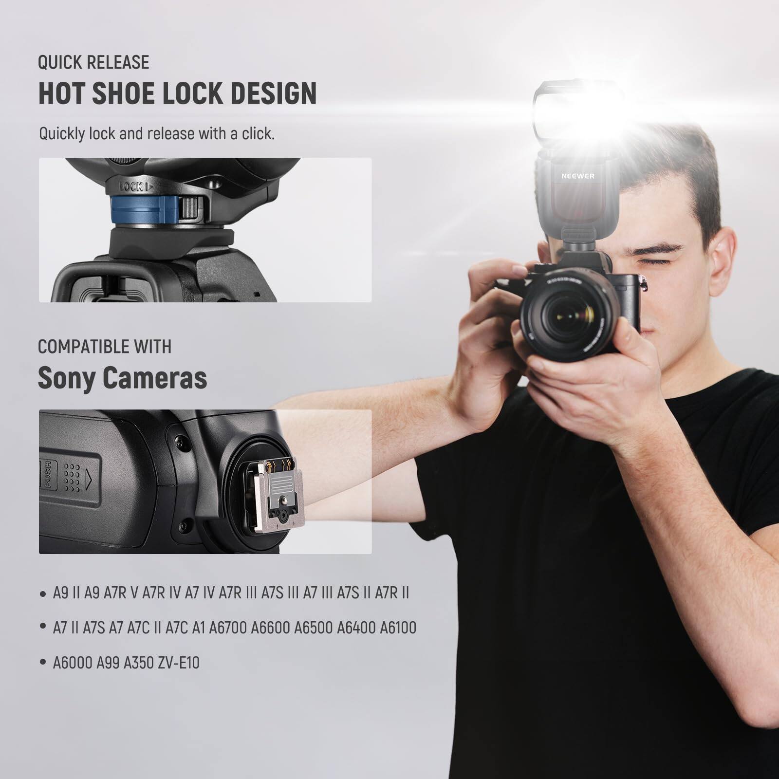 QUICK RELEASE  
HOT SHOE LOCK DESIGN  
Quickly lock and release with a click.  

COMPATIBLE WITH  
Sony Cameras  

- A9 II  
- A9  
- A7R V  
- A7R IV  
- A7 IV  
- A7R III  
- A7S III  
- A7 III  
- A7S II  
- A7R II  
- A7 II  
- A7S  
- A7  
- A7C II  
- A7C  
- A1  
- A6700  
- A6600  
- A6500  
- A6400  
- A6100  
- A6000  
- A99  
- A350  
- ZV-E10