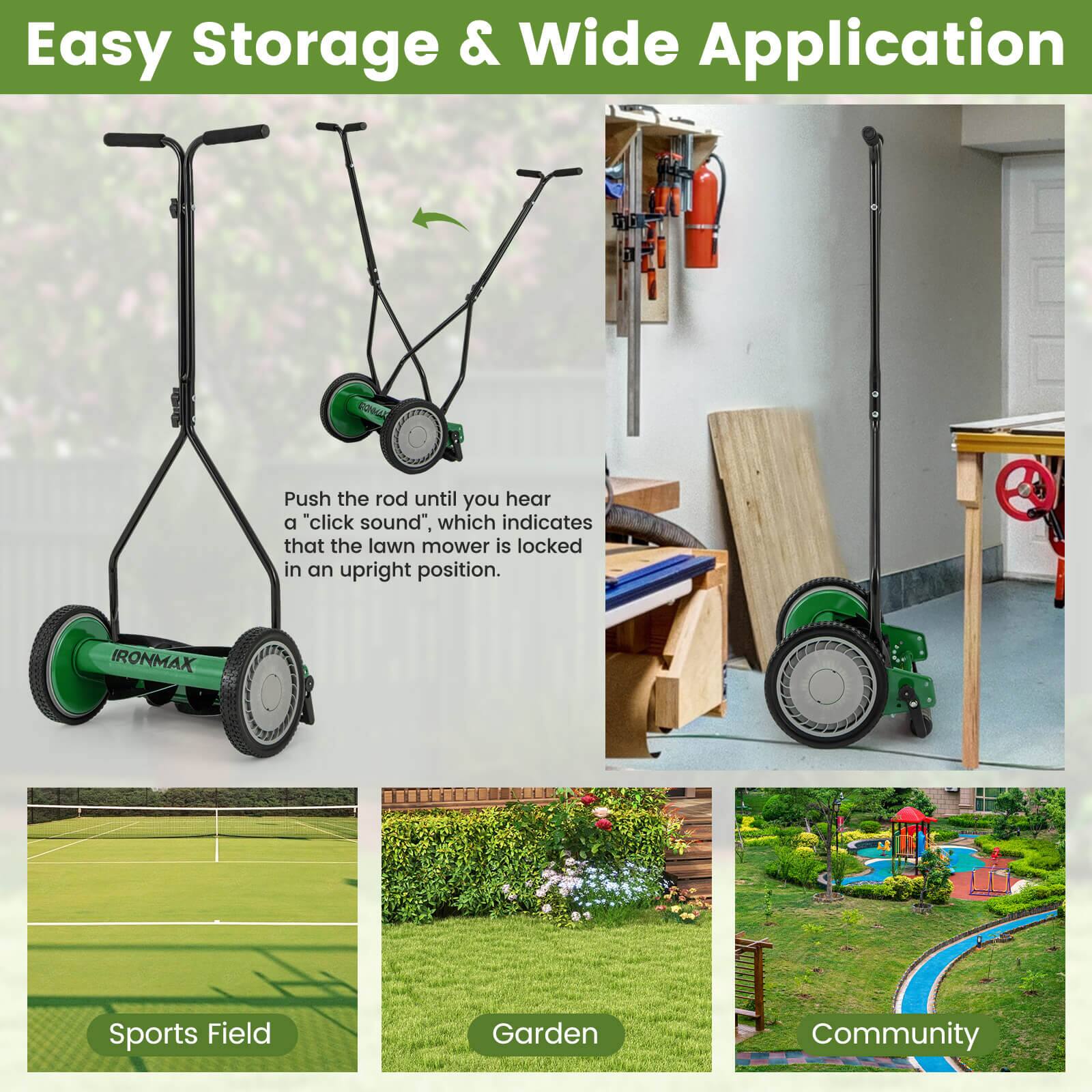 Easy Storage & Wide Application

Push the rod until you hear a "click sound", which indicates that the lawn mower is locked in an upright position.

IRONMAX

Sports Field  
Garden  
Community
